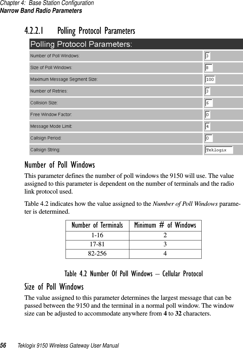 Chapter 4: Base Station ConfigurationNarrow Band Radio Parameters56 Teklogix 9150 Wireless Gateway User Manual4.2.2.1 Polling Protocol ParametersNumber of Poll WindowsThis parameter defines the number of poll windows the 9150 will use. The value assigned to this parameter is dependent on the number of terminals and the radio link protocol used.Table 4.2 indicates how the value assigned to the Number of Poll Windows parame-ter is determined.Table 4.2 Number Of Poll Windows  Cellular ProtocolSize of Poll WindowsThe value assigned to this parameter determines the largest message that can be passed between the 9150 and the terminal in a normal poll window. The window size can be adjusted to accommodate anywhere from 4 to 32 characters.Number of Terminals Minimum # of Windows1-16 217-81 382-256 4