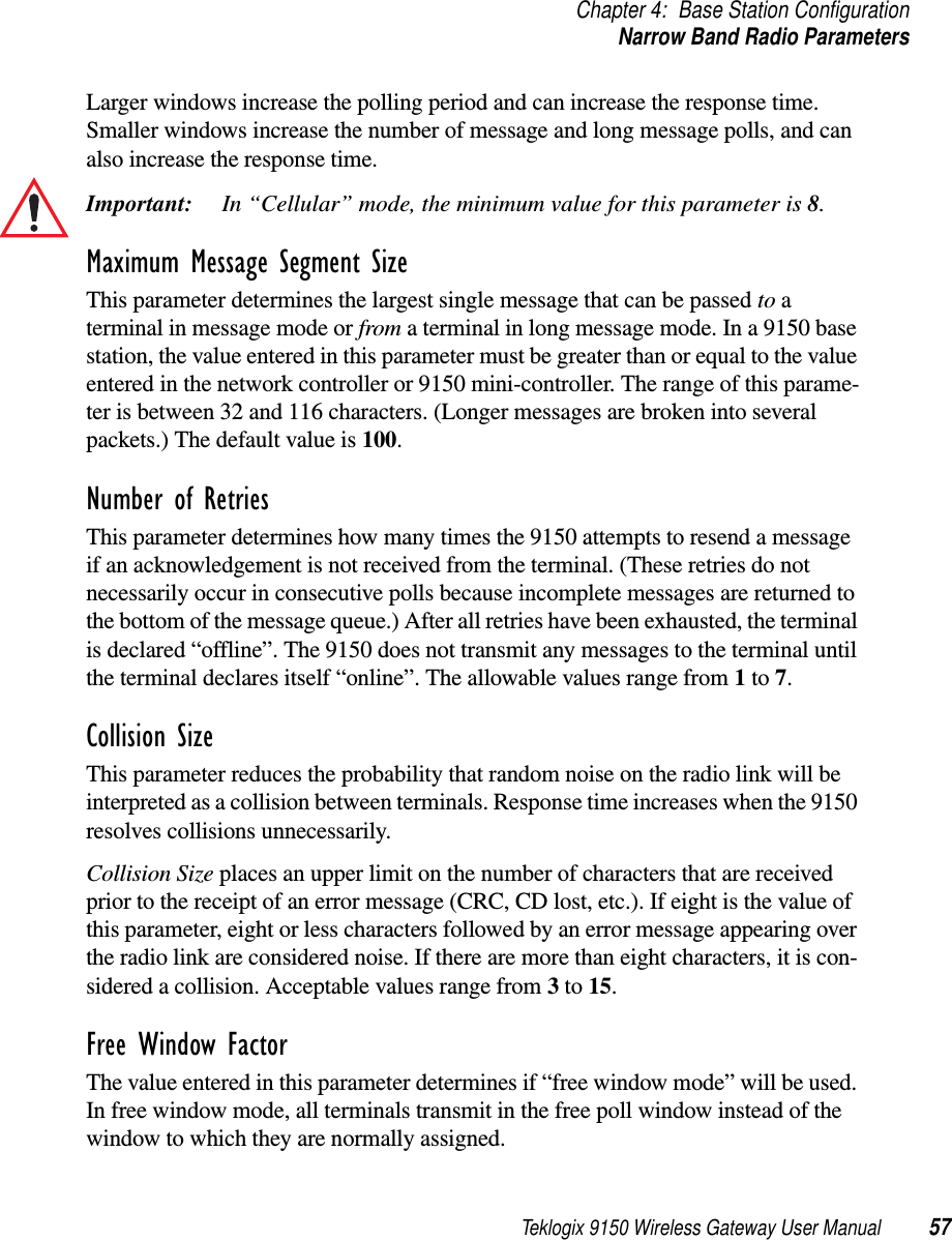 Teklogix 9150 Wireless Gateway User Manual 57Chapter 4: Base Station ConfigurationNarrow Band Radio ParametersLarger windows increase the polling period and can increase the response time. Smaller windows increase the number of message and long message polls, and can also increase the response time. Important: In “Cellular” mode, the minimum value for this parameter is 8.Maximum Message Segment SizeThis parameter determines the largest single message that can be passed to a terminal in message mode or from a terminal in long message mode. In a 9150 base station, the value entered in this parameter must be greater than or equal to the value entered in the network controller or 9150 mini-controller. The range of this parame-ter is between 32 and 116 characters. (Longer messages are broken into several packets.) The default value is 100.Number of RetriesThis parameter determines how many times the 9150 attempts to resend a message if an acknowledgement is not received from the terminal. (These retries do not necessarily occur in consecutive polls because incomplete messages are returned to the bottom of the message queue.) After all retries have been exhausted, the terminal is declared “offline”. The 9150 does not transmit any messages to the terminal until the terminal declares itself “online”. The allowable values range from 1 to 7.Collision SizeThis parameter reduces the probability that random noise on the radio link will be interpreted as a collision between terminals. Response time increases when the 9150 resolves collisions unnecessarily.Collision Size places an upper limit on the number of characters that are received prior to the receipt of an error message (CRC, CD lost, etc.). If eight is the value of this parameter, eight or less characters followed by an error message appearing over the radio link are considered noise. If there are more than eight characters, it is con-sidered a collision. Acceptable values range from 3 to 15.Free Window FactorThe value entered in this parameter determines if “free window mode” will be used. In free window mode, all terminals transmit in the free poll window instead of the window to which they are normally assigned.