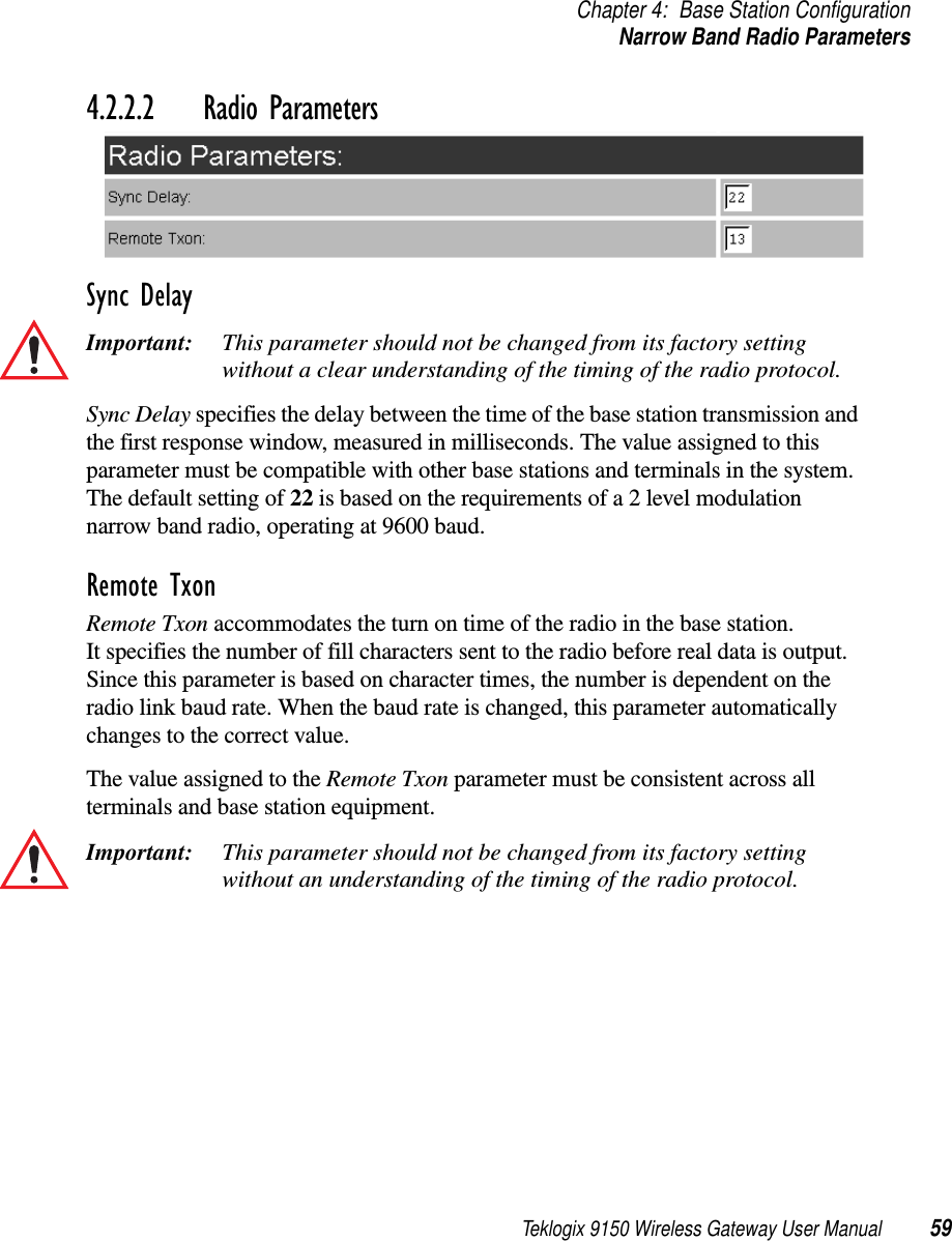 Teklogix 9150 Wireless Gateway User Manual 59Chapter 4: Base Station ConfigurationNarrow Band Radio Parameters4.2.2.2 Radio ParametersSync DelayImportant: This parameter should not be changed from its factory setting without a clear understanding of the timing of the radio protocol.Sync Delay specifies the delay between the time of the base station transmission and the first response window, measured in milliseconds. The value assigned to this parameter must be compatible with other base stations and terminals in the system. The default setting of 22 is based on the requirements of a 2 level modulation narrow band radio, operating at 9600 baud.Remote TxonRemote Txon accommodates the turn on time of the radio in the base station.It specifies the number of fill characters sent to the radio before real data is output. Since this parameter is based on character times, the number is dependent on the radio link baud rate. When the baud rate is changed, this parameter automatically changes to the correct value.The value assigned to the Remote Txon parameter must be consistent across all terminals and base station equipment.Important: This parameter should not be changed from its factory setting without an understanding of the timing of the radio protocol. 