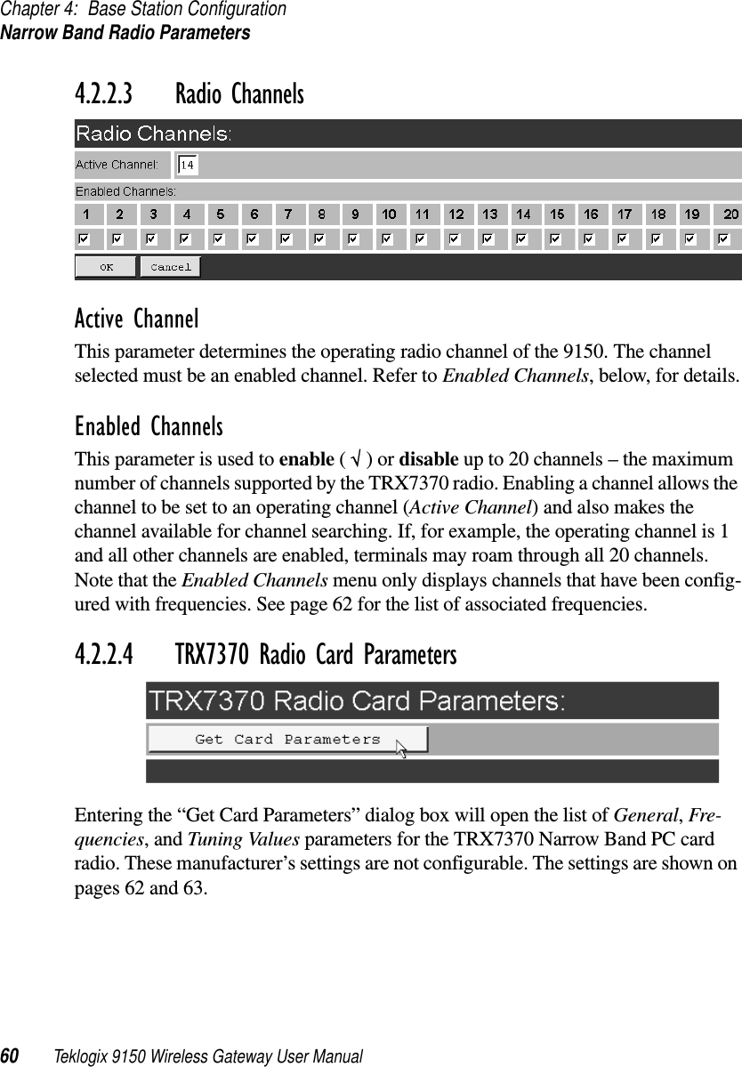 Chapter 4: Base Station ConfigurationNarrow Band Radio Parameters60 Teklogix 9150 Wireless Gateway User Manual4.2.2.3 Radio ChannelsActive ChannelThis parameter determines the operating radio channel of the 9150. The channel selected must be an enabled channel. Refer to Enabled Channels, below, for details.Enabled ChannelsThis parameter is used to enable ( √ ) or disable up to 20 channels – the maximum number of channels supported by the TRX7370 radio. Enabling a channel allows the channel to be set to an operating channel (Active Channel) and also makes the channel available for channel searching. If, for example, the operating channel is 1 and all other channels are enabled, terminals may roam through all 20 channels. Note that the Enabled Channels menu only displays channels that have been config-ured with frequencies. See page 62 for the list of associated frequencies.4.2.2.4 TRX7370 Radio Card ParametersEntering the “Get Card Parameters” dialog box will open the list of General, Fre-quencies, and Tuning Values parameters for the TRX7370 Narrow Band PC card radio. These manufacturer’s settings are not configurable. The settings are shown on pages 62 and 63.