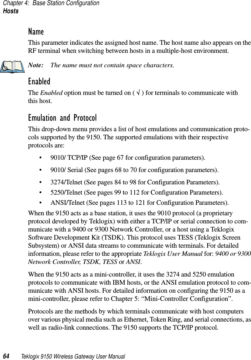 Chapter 4: Base Station ConfigurationHosts64 Teklogix 9150 Wireless Gateway User ManualNameThis parameter indicates the assigned host name. The host name also appears on the RF terminal when switching between hosts in a multiple-host environment.Note: The name must not contain space characters.EnabledThe Enabled option must be turned on ( √ ) for terminals to communicate with this host.Emulation and ProtocolThis drop-down menu provides a list of host emulations and communication proto-cols supported by the 9150. The supported emulations with their respective protocols are: •9010/ TCP/IP (See page 67 for configuration parameters).•9010/ Serial (See pages 68 to 70 for configuration parameters).•3274/Telnet (See pages 84 to 98 for Configuration Parameters).•5250/Telnet (See pages 99 to 112 for Configuration Parameters).•ANSI/Telnet (See pages 113 to 121 for Configuration Parameters). When the 9150 acts as a base station, it uses the 9010 protocol (a proprietary protocol developed by Teklogix) with either a TCP/IP or serial connection to com-municate with a 9400 or 9300 Network Controller, or a host using a Teklogix Software Development Kit (TSDK). This protocol uses TESS (Teklogix Screen Subsystem) or ANSI data streams to communicate with terminals. For detailed information, please refer to the appropriate Teklogix User Manual for: 9400 or 9300 Network Controller, TSDK, TESS or ANSI.When the 9150 acts as a mini-controller, it uses the 3274 and 5250 emulation protocols to communicate with IBM hosts, or the ANSI emulation protocol to com-municate with ANSI hosts. For detailed information on configuring the 9150 as a mini-controller, please refer to Chapter 5: “Mini-Controller Configuration”.Protocols are the methods by which terminals communicate with host computers over various physical media such as Ethernet, Token Ring, and serial connections, as well as radio-link connections. The 9150 supports the TCP/IP protocol. 