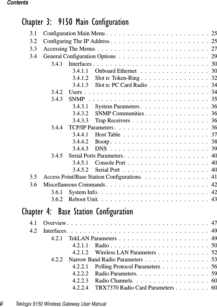 Contentsii Teklogix 9150 Wireless Gateway User ManualChapter 3:  9150 Main Configuration3.1 Configuration Main Menu........................253.2 Configuring The IP Address....................... 253.3 Accessing The Menus . .........................273.4 General Configuration Options..................... 293.4.1 Interfaces...........................303.4.1.1 Onboard Ethernet ................303.4.1.2 Slot n: Token-Ring................323.4.1.3 Slot n: PC Card Radio..............343.4.2 Users.............................343.4.3 SNMP ............................353.4.3.1 System Parameters................363.4.3.2 SNMP Communities............... 363.4.3.3 Trap Receivers..................363.4.4 TCP/IP Parameters...................... 363.4.4.1 Host Table....................373.4.4.2 Bootp.......................383.4.4.3 DNS .......................393.4.5 Serial Ports Parameters.................... 403.4.5.1 Console Port...................403.4.5.2 Serial Port ....................403.5 Access Point/Base Station Configurations................413.6 Miscellaneous Commands........................423.6.1 System Info..........................423.6.2 Reboot Unit.......................... 43Chapter 4:  Base Station Configuration4.1 Overview.................................474.2 Interfaces.................................494.2.1 TekLAN Parameters.....................494.2.1.1 Radio.......................504.2.1.2 Wireless LAN Parameters............524.2.2 Narrow Band Radio Parameters...............534.2.2.1 Polling Protocol Parameters...........564.2.2.2 Radio Parameters.................594.2.2.3 Radio Channels..................604.2.2.4 TRX7370 Radio Card Parameters . . ...... 60