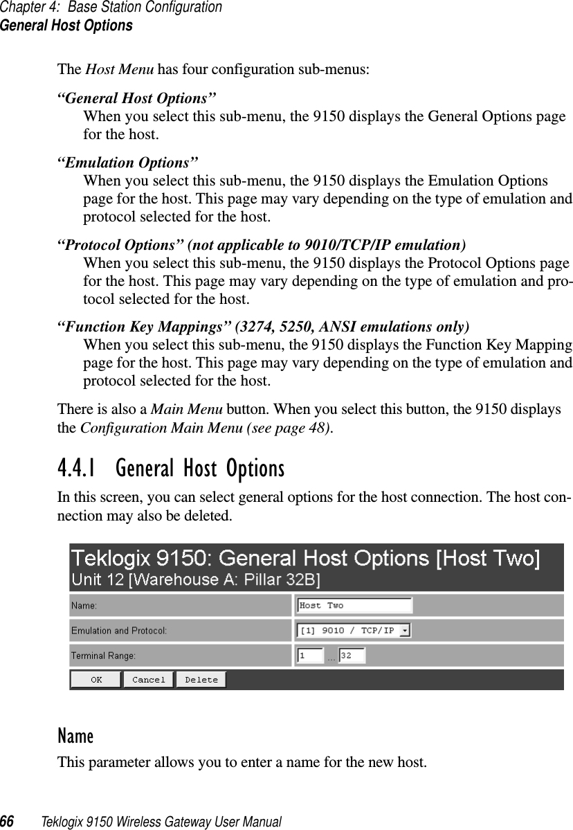 Chapter 4: Base Station ConfigurationGeneral Host Options66 Teklogix 9150 Wireless Gateway User ManualThe Host Menu has four configuration sub-menus:“General Host Options”When you select this sub-menu, the 9150 displays the General Options page for the host.“Emulation Options”When you select this sub-menu, the 9150 displays the Emulation Options page for the host. This page may vary depending on the type of emulation and protocol selected for the host.“Protocol Options” (not applicable to 9010/TCP/IP emulation)When you select this sub-menu, the 9150 displays the Protocol Options page for the host. This page may vary depending on the type of emulation and pro-tocol selected for the host.“Function Key Mappings” (3274, 5250, ANSI emulations only)When you select this sub-menu, the 9150 displays the Function Key Mapping page for the host. This page may vary depending on the type of emulation and protocol selected for the host.There is also a Main Menu button. When you select this button, the 9150 displays the Configuration Main Menu (see page 48).4.4.1  General Host OptionsIn this screen, you can select general options for the host connection. The host con-nection may also be deleted. Name This parameter allows you to enter a name for the new host.