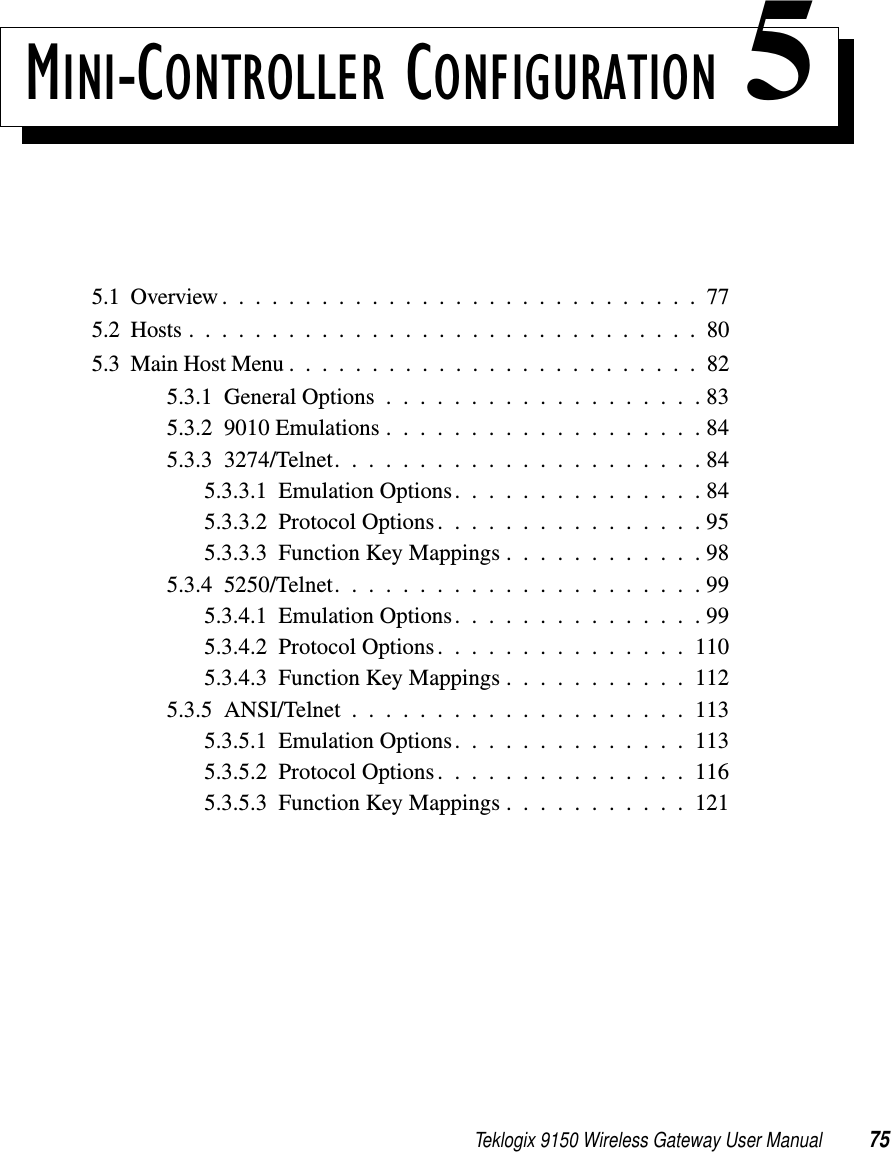 Teklogix 9150 Wireless Gateway User Manual 75MINI-CONTROLLER CONFIGURATION 55.1  Overview.............................775.2  Hosts...............................805.3  Main Host Menu.........................825.3.1  General Options...................835.3.2  9010 Emulations . . . . . . . . . . . . . . . . . . . 845.3.3  3274/Telnet. . . . . . . . . . . . . . . . . . . . . . 845.3.3.1  Emulation Options. . . . . . . . . . . . . . . 845.3.3.2  Protocol Options. . . . . . . . . . . . . . . . 955.3.3.3  Function Key Mappings . . . . . . . . . . . . 985.3.4  5250/Telnet. . . . . . . . . . . . . . . . . . . . . . 995.3.4.1  Emulation Options. . . . . . . . . . . . . . . 995.3.4.2  Protocol Options. . . . . . . . . . . . . . . 1105.3.4.3  Function Key Mappings . . . . . . . . . . . 1125.3.5  ANSI/Telnet....................1135.3.5.1  Emulation Options. . . . . . . . . . . . . . 1135.3.5.2  Protocol Options. . . . . . . . . . . . . . . 1165.3.5.3  Function Key Mappings . . . . . . . . . . . 121