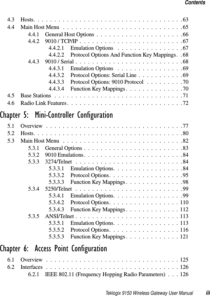 Teklogix 9150 Wireless Gateway User Manual iiiContents4.3 Hosts....................................634.4 Main Host Menu .............................654.4.1 General Host Options.....................664.4.2 9010 / TCP/IP.........................674.4.2.1 Emulation Options  ................674.4.2.2 Protocol Options And Function Key Mappings. .684.4.3 9010 / Serial..........................684.4.3.1 Emulation Options  ................694.4.3.2 Protocol Options: Serial Line...........694.4.3.3 Protocol Options: 9010 Protocol.........704.4.3.4 Function Key Mappings..............704.5 Base Stations ...............................714.6 Radio Link Features............................72Chapter 5:  Mini-Controller Configuration5.1 Overview.................................775.2 Hosts....................................805.3 Main Host Menu .............................825.3.1 General Options........................835.3.2 9010 Emulations........................845.3.3 3274/Telnet ..........................845.3.3.1 Emulation Options.................845.3.3.2 Protocol Options..................955.3.3.3 Function Key Mappings..............985.3.4 5250/Telnet ..........................995.3.4.1 Emulation Options.................995.3.4.2 Protocol Options.................1105.3.4.3 Function Key Mappings.............1125.3.5 ANSI/Telnet .........................1135.3.5.1 Emulation Options................1135.3.5.2 Protocol Options.................1165.3.5.3 Function Key Mappings.............121Chapter 6:  Access Point Configuration6.1 Overview................................1256.2 Interfaces................................1266.2.1 IEEE 802.11 (Frequency Hopping Radio Parameters) . . . 126