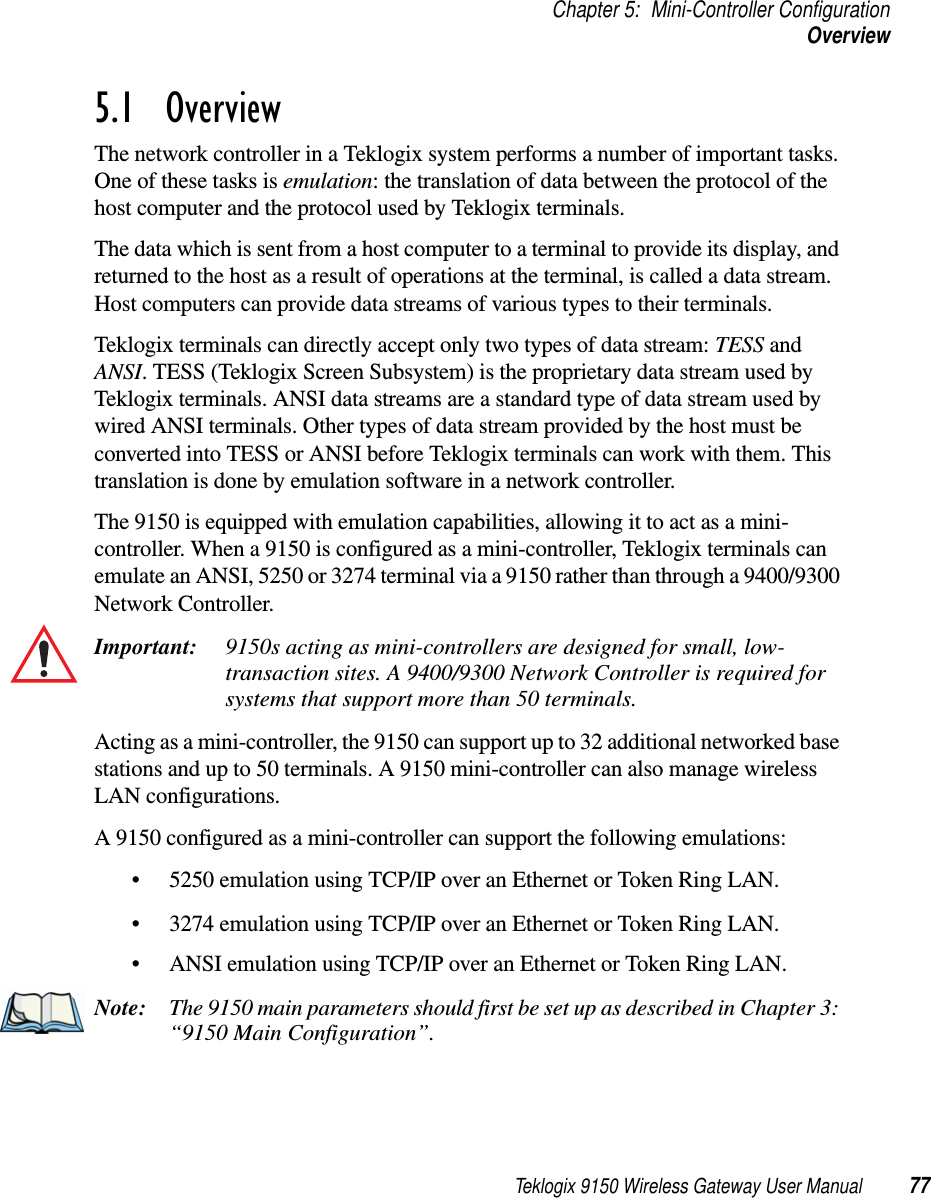 Teklogix 9150 Wireless Gateway User Manual 77Chapter 5: Mini-Controller ConfigurationOverview5.1  OverviewThe network controller in a Teklogix system performs a number of important tasks. One of these tasks is emulation: the translation of data between the protocol of the host computer and the protocol used by Teklogix terminals. The data which is sent from a host computer to a terminal to provide its display, and returned to the host as a result of operations at the terminal, is called a data stream. Host computers can provide data streams of various types to their terminals.Teklogix terminals can directly accept only two types of data stream: TESS and ANSI. TESS (Teklogix Screen Subsystem) is the proprietary data stream used by Teklogix terminals. ANSI data streams are a standard type of data stream used by wired ANSI terminals. Other types of data stream provided by the host must be converted into TESS or ANSI before Teklogix terminals can work with them. This translation is done by emulation software in a network controller. The 9150 is equipped with emulation capabilities, allowing it to act as a mini-controller. When a 9150 is configured as a mini-controller, Teklogix terminals can emulate an ANSI, 5250 or 3274 terminal via a 9150 rather than through a 9400/9300 Network Controller.Important: 9150s acting as mini-controllers are designed for small, low-transaction sites. A 9400/9300 Network Controller is required for systems that support more than 50 terminals.Acting as a mini-controller, the 9150 can support up to 32 additional networked base stations and up to 50 terminals. A 9150 mini-controller can also manage wireless LAN configurations.A 9150 configured as a mini-controller can support the following emulations:•5250 emulation using TCP/IP over an Ethernet or Token Ring LAN.•3274 emulation using TCP/IP over an Ethernet or Token Ring LAN.•ANSI emulation using TCP/IP over an Ethernet or Token Ring LAN.Note: The 9150 main parameters should first be set up as described in Chapter 3: “9150 Main Configuration”. 