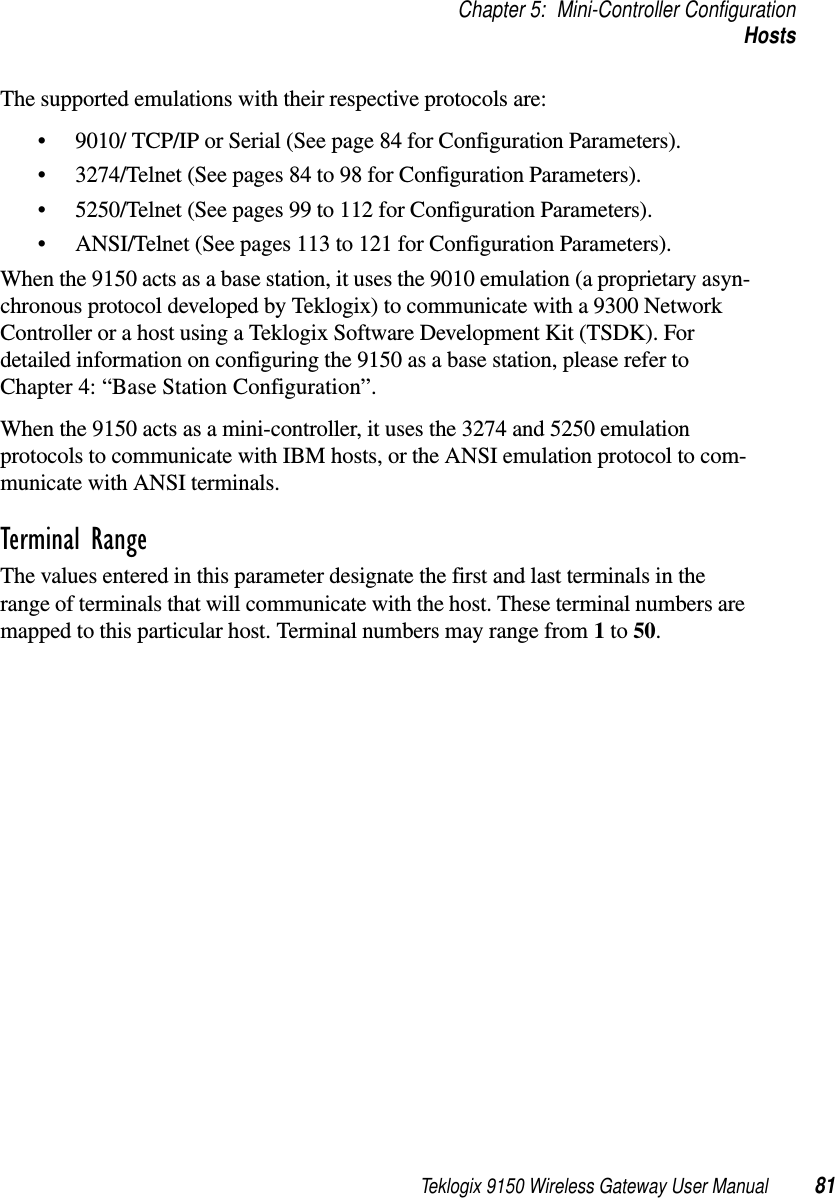 Teklogix 9150 Wireless Gateway User Manual 81Chapter 5: Mini-Controller ConfigurationHostsThe supported emulations with their respective protocols are: •9010/ TCP/IP or Serial (See page 84 for Configuration Parameters).•3274/Telnet (See pages 84 to 98 for Configuration Parameters).•5250/Telnet (See pages 99 to 112 for Configuration Parameters).•ANSI/Telnet (See pages 113 to 121 for Configuration Parameters). When the 9150 acts as a base station, it uses the 9010 emulation (a proprietary asyn-chronous protocol developed by Teklogix) to communicate with a 9300 Network Controller or a host using a Teklogix Software Development Kit (TSDK). For detailed information on configuring the 9150 as a base station, please refer to Chapter 4: “Base Station Configuration”.When the 9150 acts as a mini-controller, it uses the 3274 and 5250 emulation protocols to communicate with IBM hosts, or the ANSI emulation protocol to com-municate with ANSI terminals.Terminal RangeThe values entered in this parameter designate the first and last terminals in the range of terminals that will communicate with the host. These terminal numbers are mapped to this particular host. Terminal numbers may range from 1 to 50.