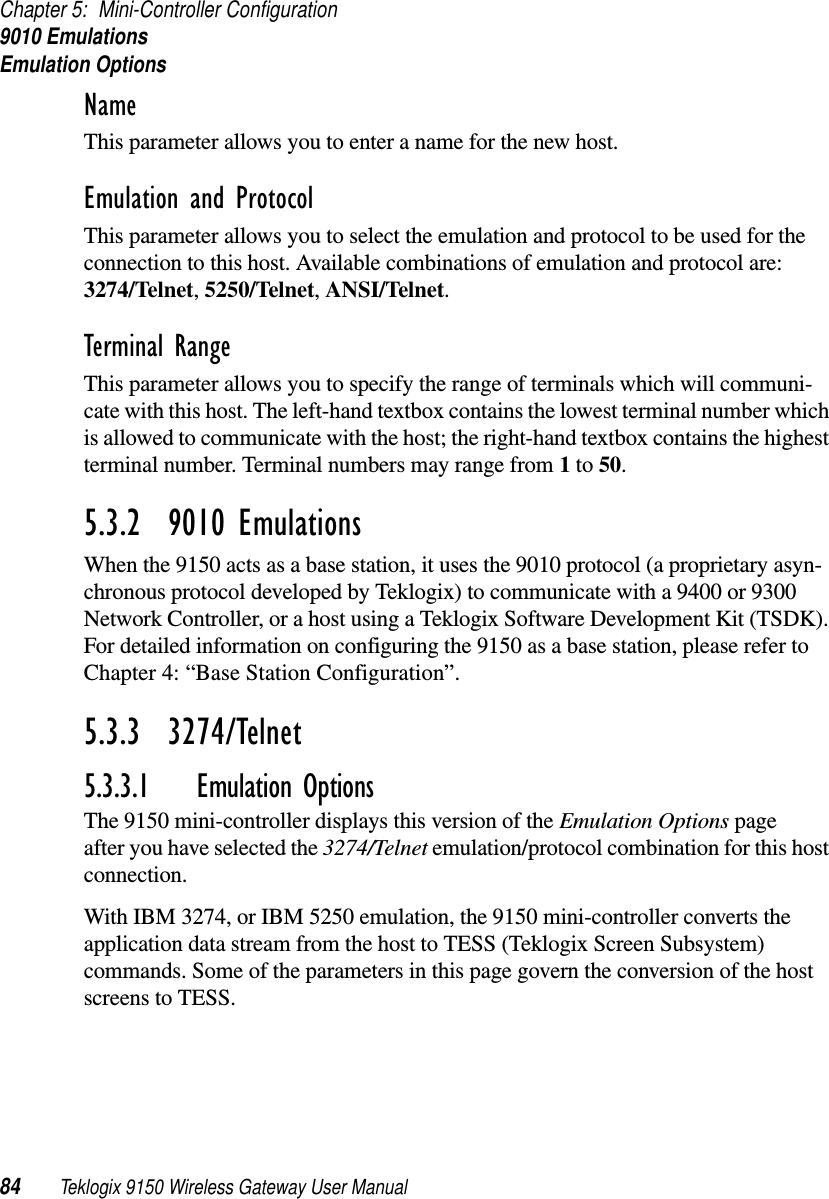 Chapter 5: Mini-Controller Configuration9010 EmulationsEmulation Options84 Teklogix 9150 Wireless Gateway User ManualName This parameter allows you to enter a name for the new host.Emulation and Protocol This parameter allows you to select the emulation and protocol to be used for the connection to this host. Available combinations of emulation and protocol are: 3274/Telnet, 5250/Telnet, ANSI/Telnet. Terminal Range This parameter allows you to specify the range of terminals which will communi-cate with this host. The left-hand textbox contains the lowest terminal number which is allowed to communicate with the host; the right-hand textbox contains the highest terminal number. Terminal numbers may range from 1 to 50.5.3.2  9010 EmulationsWhen the 9150 acts as a base station, it uses the 9010 protocol (a proprietary asyn-chronous protocol developed by Teklogix) to communicate with a 9400 or 9300 Network Controller, or a host using a Teklogix Software Development Kit (TSDK). For detailed information on configuring the 9150 as a base station, please refer to Chapter 4: “Base Station Configuration”.5.3.3  3274/Telnet 5.3.3.1 Emulation OptionsThe 9150 mini-controller displays this version of the Emulation Options page after you have selected the 3274/Telnet emulation/protocol combination for this host connection.With IBM 3274, or IBM 5250 emulation, the 9150 mini-controller converts the application data stream from the host to TESS (Teklogix Screen Subsystem) commands. Some of the parameters in this page govern the conversion of the host screens to TESS.