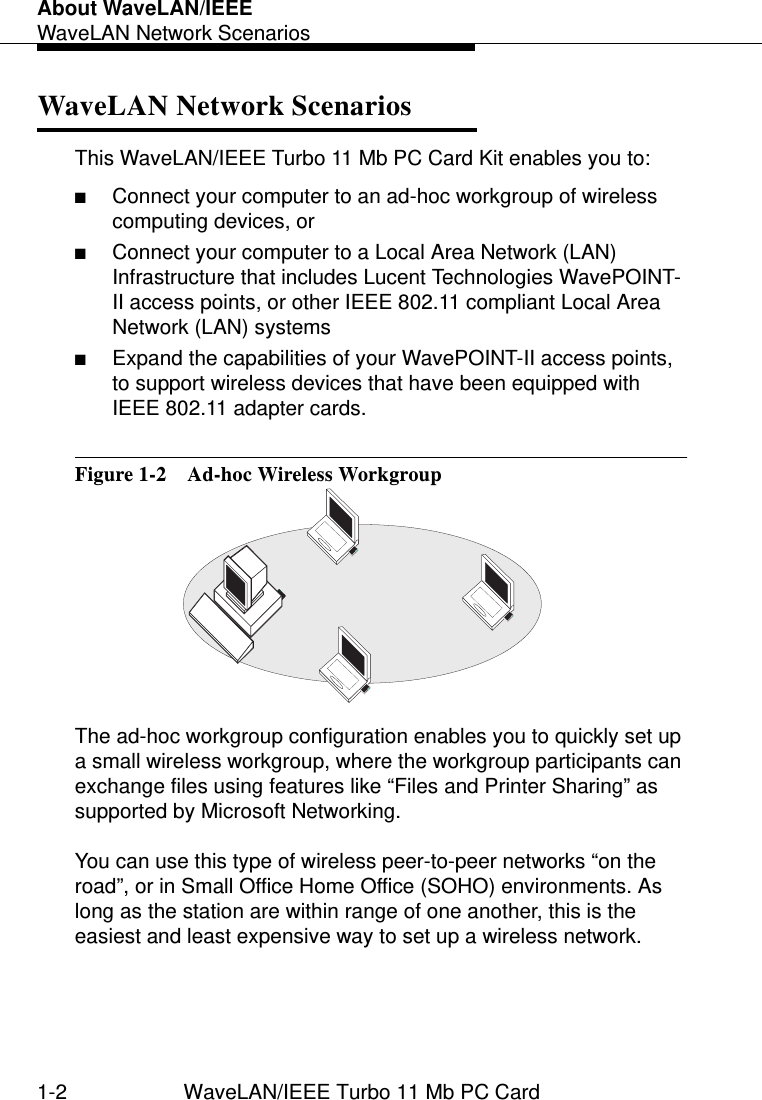 About WaveLAN/IEEEWaveLAN Network Scenarios1-2 WaveLAN/IEEE Turbo 11 Mb PC CardWaveLAN Network Scenarios 1This WaveLAN/IEEE Turbo 11 Mb PC Card Kit enables you to:■Connect your computer to an ad-hoc workgroup of wireless computing devices, or■Connect your computer to a Local Area Network (LAN) Infrastructure that includes Lucent Technologies WavePOINT-II access points, or other IEEE 802.11 compliant Local Area Network (LAN) systems■Expand the capabilities of your WavePOINT-II access points, to support wireless devices that have been equipped with IEEE 802.11 adapter cards.Figure 1-2  Ad-hoc Wireless WorkgroupThe ad-hoc workgroup configuration enables you to quickly set up a small wireless workgroup, where the workgroup participants can exchange files using features like “Files and Printer Sharing” as supported by Microsoft Networking. You can use this type of wireless peer-to-peer networks “on the road”, or in Small Office Home Office (SOHO) environments. As long as the station are within range of one another, this is the easiest and least expensive way to set up a wireless network. 