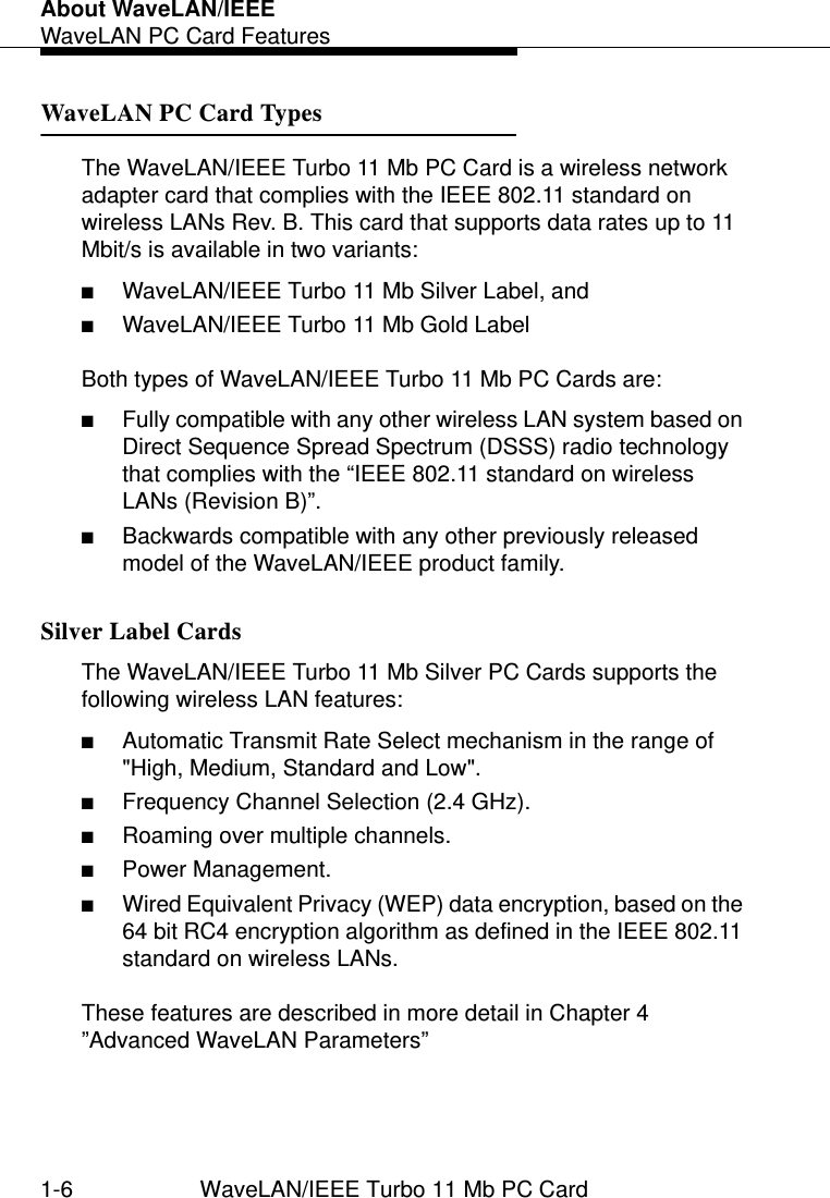 About WaveLAN/IEEEWaveLAN PC Card Features1-6 WaveLAN/IEEE Turbo 11 Mb PC CardWaveLAN PC Card Types 1The WaveLAN/IEEE Turbo 11 Mb PC Card is a wireless network adapter card that complies with the IEEE 802.11 standard on wireless LANs Rev. B. This card that supports data rates up to 11 Mbit/s is available in two variants:■WaveLAN/IEEE Turbo 11 Mb Silver Label, and■WaveLAN/IEEE Turbo 11 Mb Gold LabelBoth types of WaveLAN/IEEE Turbo 11 Mb PC Cards are:■Fully compatible with any other wireless LAN system based on Direct Sequence Spread Spectrum (DSSS) radio technology that complies with the “IEEE 802.11 standard on wireless LANs (Revision B)”.■Backwards compatible with any other previously released model of the WaveLAN/IEEE product family.Silver Label Cards 1The WaveLAN/IEEE Turbo 11 Mb Silver PC Cards supports the following wireless LAN features:■Automatic Transmit Rate Select mechanism in the range of  &quot;High, Medium, Standard and Low&quot;.■Frequency Channel Selection (2.4 GHz).■Roaming over multiple channels.■Power Management.■Wired Equivalent Privacy (WEP) data encryption, based on the 64 bit RC4 encryption algorithm as defined in the IEEE 802.11 standard on wireless LANs.These features are described in more detail in Chapter 4 ”Advanced WaveLAN Parameters” 