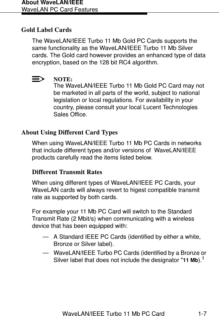 About WaveLAN/IEEEWaveLAN PC Card FeaturesWaveLAN/IEEE Turbo 11 Mb PC Card 1-7Gold Label Cards 1The WaveLAN/IEEE Turbo 11 Mb Gold PC Cards supports the same functionality as the WaveLAN/IEEE Turbo 11 Mb Silver cards. The Gold card however provides an enhanced type of data encryption, based on the 128 bit RC4 algorithm.NOTE:The WaveLAN/IEEE Turbo 11 Mb Gold PC Card may not be marketed in all parts of the world, subject to national legislation or local regulations. For availability in your country, please consult your local Lucent Technologies Sales Office.About Using Different Card Types 1When using WaveLAN/IEEE Turbo 11 Mb PC Cards in networks that include different types and/or versions of  WaveLAN/IEEE products carefully read the items listed below.Different Transmit Rates 1When using different types of WaveLAN/IEEE PC Cards, your  WaveLAN cards will always revert to higest compatible transmit rate as supported by both cards.For example your 11 Mb PC Card will switch to the Standard Transmit Rate (2 Mbit/s) when communicating with a wireless device that has been equipped with:— A Standard IEEE PC Cards (identified by either a white, Bronze or Silver label).— WaveLAN/IEEE Turbo PC Cards (identified by a Bronze or Silver label that does not include the designator &quot;11 Mb).1