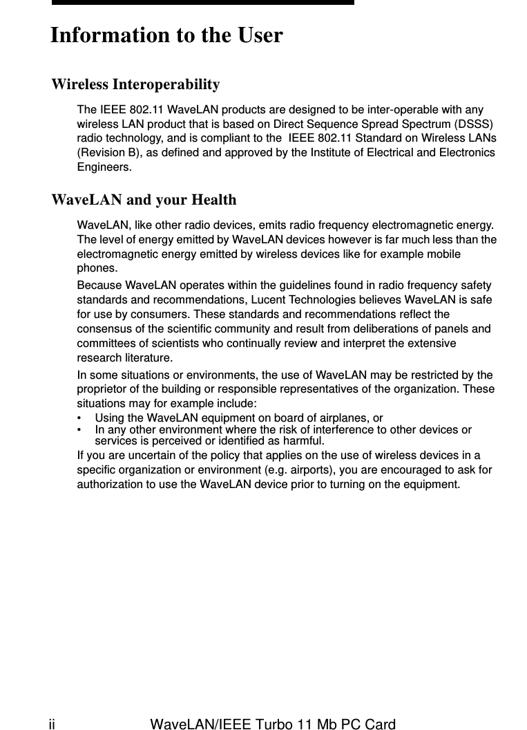 ii WaveLAN/IEEE Turbo 11 Mb PC CardWireless InteroperabilityThe IEEE 802.11 WaveLAN products are designed to be inter-operable with any wireless LAN product that is based on Direct Sequence Spread Spectrum (DSSS) radio technology, and is compliant to the  IEEE 802.11 Standard on Wireless LANs (Revision B), as defined and approved by the Institute of Electrical and Electronics Engineers.WaveLAN and your HealthWaveLAN, like other radio devices, emits radio frequency electromagnetic energy. The level of energy emitted by WaveLAN devices however is far much less than the electromagnetic energy emitted by wireless devices like for example mobile phones. Because WaveLAN operates within the guidelines found in radio frequency safety standards and recommendations, Lucent Technologies believes WaveLAN is safe for use by consumers. These standards and recommendations reflect the consensus of the scientific community and result from deliberations of panels and committees of scientists who continually review and interpret the extensive research literature.In some situations or environments, the use of WaveLAN may be restricted by the proprietor of the building or responsible representatives of the organization. These situations may for example include:• Using the WaveLAN equipment on board of airplanes, or• In any other environment where the risk of interference to other devices or services is perceived or identified as harmful.If you are uncertain of the policy that applies on the use of wireless devices in a specific organization or environment (e.g. airports), you are encouraged to ask for authorization to use the WaveLAN device prior to turning on the equipment. Information to the User