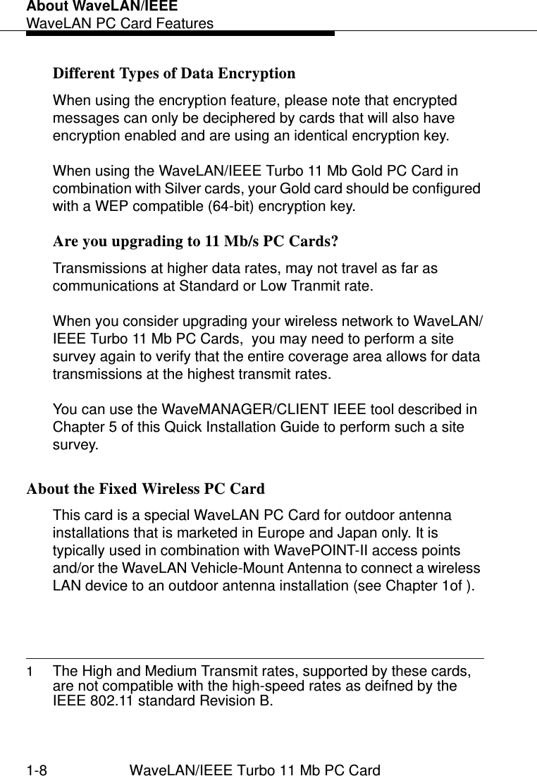 About WaveLAN/IEEEWaveLAN PC Card Features1-8 WaveLAN/IEEE Turbo 11 Mb PC CardDifferent Types of Data Encryption 1When using the encryption feature, please note that encrypted messages can only be deciphered by cards that will also have encryption enabled and are using an identical encryption key. When using the WaveLAN/IEEE Turbo 11 Mb Gold PC Card in combination with Silver cards, your Gold card should be configured with a WEP compatible (64-bit) encryption key.Are you upgrading to 11 Mb/s PC Cards?  1Transmissions at higher data rates, may not travel as far as communications at Standard or Low Tranmit rate. When you consider upgrading your wireless network to WaveLAN/IEEE Turbo 11 Mb PC Cards,  you may need to perform a site survey again to verify that the entire coverage area allows for data transmissions at the highest transmit rates. You can use the WaveMANAGER/CLIENT IEEE tool described in Chapter 5 of this Quick Installation Guide to perform such a site survey.About the Fixed Wireless PC Card 1This card is a special WaveLAN PC Card for outdoor antenna installations that is marketed in Europe and Japan only. It is typically used in combination with WavePOINT-II access points and/or the WaveLAN Vehicle-Mount Antenna to connect a wireless LAN device to an outdoor antenna installation (see Chapter 1of ).1The High and Medium Transmit rates, supported by these cards, are not compatible with the high-speed rates as deifned by the IEEE 802.11 standard Revision B.