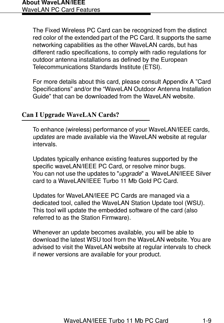 About WaveLAN/IEEEWaveLAN PC Card FeaturesWaveLAN/IEEE Turbo 11 Mb PC Card 1-9The Fixed Wireless PC Card can be recognized from the distinct red color of the extended part of the PC Card. It supports the same networking capabilities as the other WaveLAN cards, but has different radio specifications, to comply with radio regulations for outdoor antenna installations as defined by the European Telecommunications Standards Institute (ETSI). For more details about this card, please consult Appendix A ”Card Specifications” and/or the “WaveLAN Outdoor Antenna Installation Guide” that can be downloaded from the WaveLAN website.Can I Upgrade WaveLAN Cards? 1To enhance (wireless) performance of your WaveLAN/IEEE cards,  updates are made available via the WaveLAN website at regular intervals.Updates typically enhance existing features supported by the specific waveLAN/IEEE PC Card, or resolve minor bugs. You can not use the updates to &quot;upgrade&quot; a  WaveLAN/IEEE Silver card to a WaveLAN/IEEE Turbo 11 Mb Gold PC Card. Updates for WaveLAN/IEEE PC Cards are managed via a dedicated tool, called the WaveLAN Station Update tool (WSU). This tool will update the embedded software of the card (also referred to as the Station Firmware). Whenever an update becomes available, you will be able to download the latest WSU tool from the WaveLAN website. You are advised to visit the WaveLAN website at regular intervals to check if newer versions are available for your product.