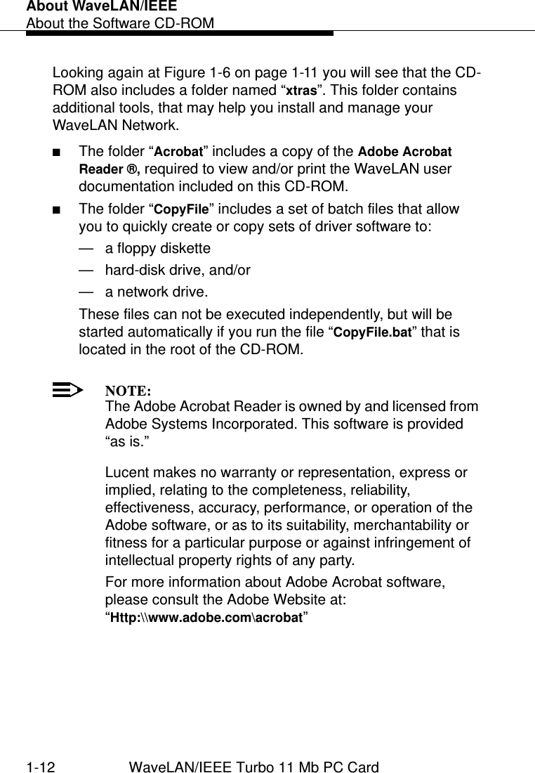 About WaveLAN/IEEEAbout the Software CD-ROM1-12 WaveLAN/IEEE Turbo 11 Mb PC CardLooking again at Figure 1-6 on page 1-11 you will see that the CD-ROM also includes a folder named “xtras”. This folder contains additional tools, that may help you install and manage your WaveLAN Network. ■The folder “Acrobat” includes a copy of the Adobe Acrobat    Reader ®, required to view and/or print the WaveLAN user documentation included on this CD-ROM. ■The folder “CopyFile” includes a set of batch files that allow you to quickly create or copy sets of driver software to:— a floppy diskette— hard-disk drive, and/or — a network drive. These files can not be executed independently, but will be started automatically if you run the file “CopyFile.bat” that is located in the root of the CD-ROM.NOTE:The Adobe Acrobat Reader is owned by and licensed from Adobe Systems Incorporated. This software is provided “as is.” Lucent makes no warranty or representation, express or implied, relating to the completeness, reliability, effectiveness, accuracy, performance, or operation of the Adobe software, or as to its suitability, merchantability or fitness for a particular purpose or against infringement of intellectual property rights of any party. For more information about Adobe Acrobat software, please consult the Adobe Website at: “Http:\\www.adobe.com\acrobat”