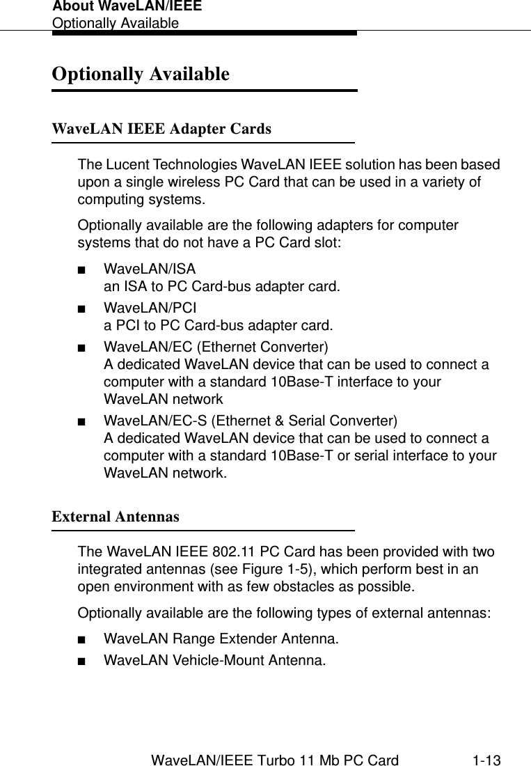 About WaveLAN/IEEEOptionally AvailableWaveLAN/IEEE Turbo 11 Mb PC Card 1-13Optionally Available 1WaveLAN IEEE Adapter Cards 1The Lucent Technologies WaveLAN IEEE solution has been based upon a single wireless PC Card that can be used in a variety of computing systems.Optionally available are the following adapters for computer systems that do not have a PC Card slot:■WaveLAN/ISA an ISA to PC Card-bus adapter card.■WaveLAN/PCIa PCI to PC Card-bus adapter card.■WaveLAN/EC (Ethernet Converter)A dedicated WaveLAN device that can be used to connect a computer with a standard 10Base-T interface to your WaveLAN network■WaveLAN/EC-S (Ethernet &amp; Serial Converter)A dedicated WaveLAN device that can be used to connect a computer with a standard 10Base-T or serial interface to your WaveLAN network.External Antennas 1The WaveLAN IEEE 802.11 PC Card has been provided with two integrated antennas (see Figure 1-5), which perform best in an open environment with as few obstacles as possible.Optionally available are the following types of external antennas:■WaveLAN Range Extender Antenna.■WaveLAN Vehicle-Mount Antenna.