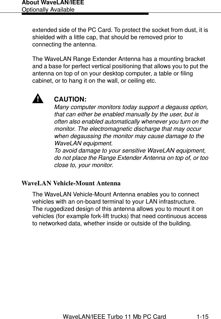 About WaveLAN/IEEEOptionally AvailableWaveLAN/IEEE Turbo 11 Mb PC Card 1-15extended side of the PC Card. To protect the socket from dust, it is shielded with a little cap, that should be removed prior to connecting the antenna.The WaveLAN Range Extender Antenna has a mounting bracket and a base for perfect vertical positioning that allows you to put the antenna on top of on your desktop computer, a table or filing cabinet, or to hang it on the wall, or ceiling etc.!CAUTION:Many computer monitors today support a degauss option, that can either be enabled manually by the user, but is often also enabled automatically whenever you turn on the monitor. The electromagnetic discharge that may occur when degaussing the monitor may cause damage to the WaveLAN equipment.To avoid damage to your sensitive WaveLAN equipment, do not place the Range Extender Antenna on top of, or too close to, your monitor.WaveLAN Vehicle-Mount Antenna 1The WaveLAN Vehicle-Mount Antenna enables you to connect vehicles with an on-board terminal to your LAN infrastructure. The ruggedized design of this antenna allows you to mount it on vehicles (for example fork-lift trucks) that need continuous access to networked data, whether inside or outside of the building.