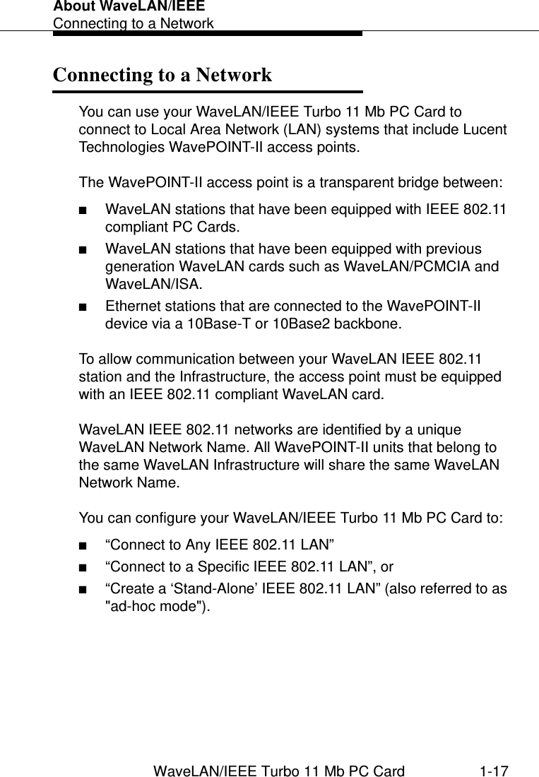 About WaveLAN/IEEEConnecting to a NetworkWaveLAN/IEEE Turbo 11 Mb PC Card 1-17Connecting to a Network 1You can use your WaveLAN/IEEE Turbo 11 Mb PC Card to connect to Local Area Network (LAN) systems that include Lucent Technologies WavePOINT-II access points.The WavePOINT-II access point is a transparent bridge between:■WaveLAN stations that have been equipped with IEEE 802.11 compliant PC Cards.■WaveLAN stations that have been equipped with previous generation WaveLAN cards such as WaveLAN/PCMCIA and WaveLAN/ISA.■Ethernet stations that are connected to the WavePOINT-II device via a 10Base-T or 10Base2 backbone.To allow communication between your WaveLAN IEEE 802.11 station and the Infrastructure, the access point must be equipped with an IEEE 802.11 compliant WaveLAN card.WaveLAN IEEE 802.11 networks are identified by a unique WaveLAN Network Name. All WavePOINT-II units that belong to the same WaveLAN Infrastructure will share the same WaveLAN Network Name.You can configure your WaveLAN/IEEE Turbo 11 Mb PC Card to:■“Connect to Any IEEE 802.11 LAN” ■“Connect to a Specific IEEE 802.11 LAN”, or■“Create a ‘Stand-Alone’ IEEE 802.11 LAN” (also referred to as &quot;ad-hoc mode&quot;).