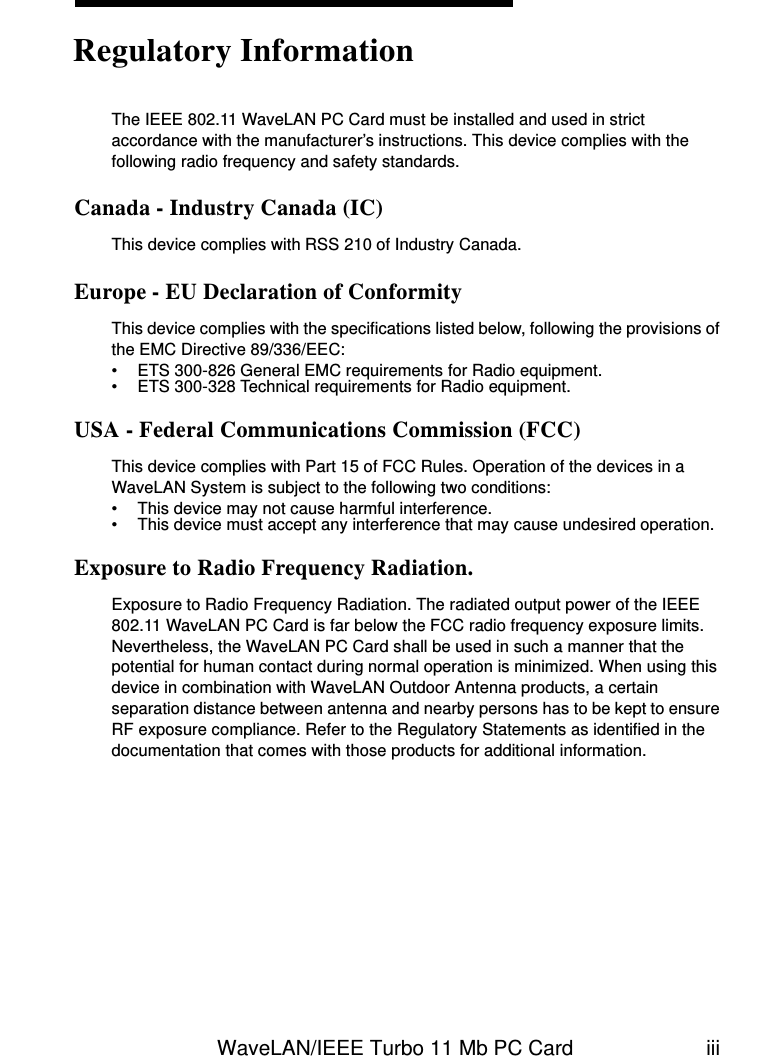 WaveLAN/IEEE Turbo 11 Mb PC Card iiiThe IEEE 802.11 WaveLAN PC Card must be installed and used in strict accordance with the manufacturer’s instructions. This device complies with the following radio frequency and safety standards.Canada - Industry Canada (IC)This device complies with RSS 210 of Industry Canada.Europe - EU Declaration of ConformityThis device complies with the specifications listed below, following the provisions of the EMC Directive 89/336/EEC:• ETS 300-826 General EMC requirements for Radio equipment.• ETS 300-328 Technical requirements for Radio equipment.USA - Federal Communications Commission (FCC)This device complies with Part 15 of FCC Rules. Operation of the devices in a WaveLAN System is subject to the following two conditions:• This device may not cause harmful interference.• This device must accept any interference that may cause undesired operation.Exposure to Radio Frequency Radiation.Exposure to Radio Frequency Radiation. The radiated output power of the IEEE 802.11 WaveLAN PC Card is far below the FCC radio frequency exposure limits. Nevertheless, the WaveLAN PC Card shall be used in such a manner that the potential for human contact during normal operation is minimized. When using this device in combination with WaveLAN Outdoor Antenna products, a certain separation distance between antenna and nearby persons has to be kept to ensure RF exposure compliance. Refer to the Regulatory Statements as identified in the documentation that comes with those products for additional information.Regulatory Information