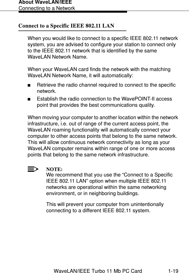 About WaveLAN/IEEEConnecting to a NetworkWaveLAN/IEEE Turbo 11 Mb PC Card 1-19Connect to a Specific IEEE 802.11 LAN 1When you would like to connect to a specific IEEE 802.11 network system, you are advised to configure your station to connect only to the IEEE 802.11 network that is identified by the same WaveLAN Network Name.When your WaveLAN card finds the network with the matching WaveLAN Network Name, it will automatically:■Retrieve the radio channel required to connect to the specific network.■Establish the radio connection to the WavePOINT-II access point that provides the best communications quality. When moving your computer to another location within the network infrastructure, i.e. out of range of the current access point, the WaveLAN roaming functionality will automatically connect your computer to other access points that belong to the same network. This will allow continuous network connectivity as long as your WaveLAN computer remains within range of one or more access points that belong to the same network infrastructure. NOTE:We recommend that you use the “Connect to a Specific IEEE 802.11 LAN” option when multiple IEEE 802.11 networks are operational within the same networking environment, or in neighboring buildings. This will prevent your computer from unintentionally connecting to a different IEEE 802.11 system. 