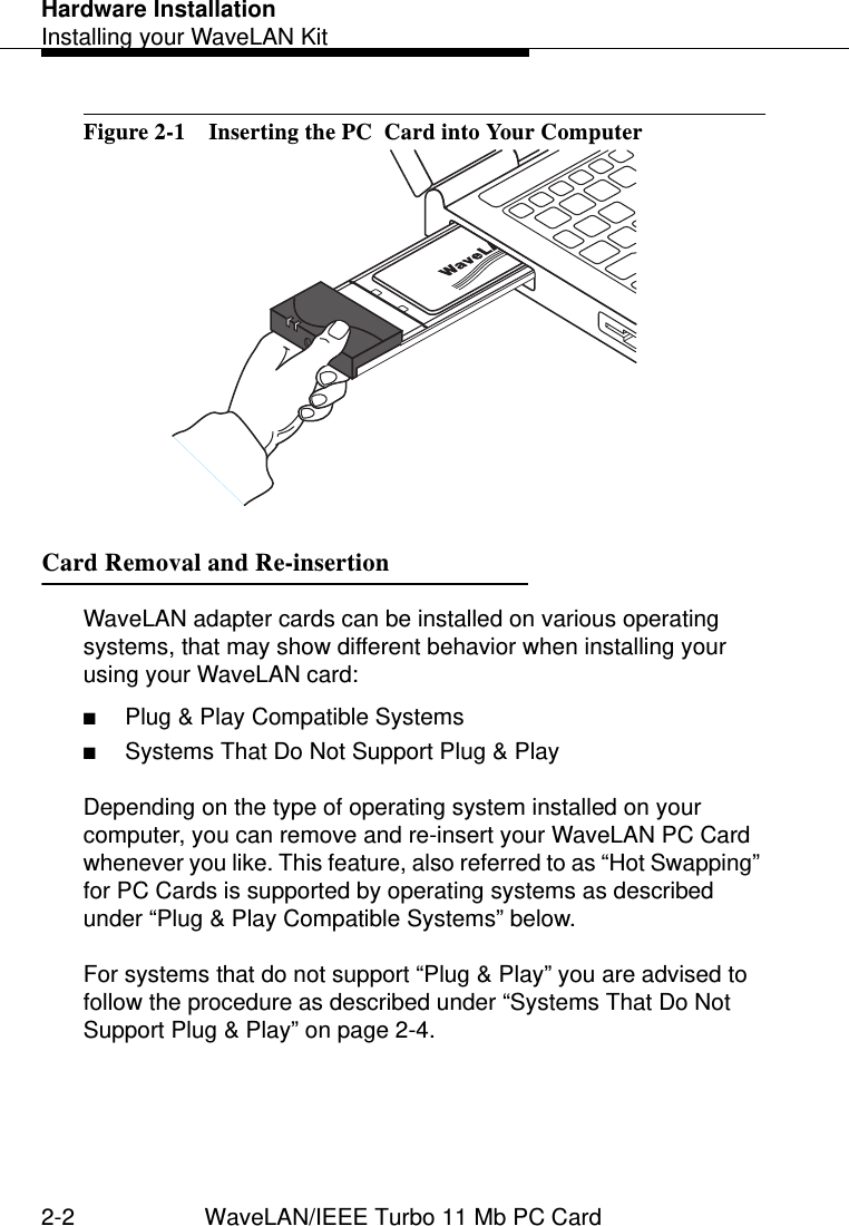 Hardware InstallationInstalling your WaveLAN Kit2-2 WaveLAN/IEEE Turbo 11 Mb PC CardFigure 2-1  Inserting the PC  Card into Your ComputerCard Removal and Re-insertion 2WaveLAN adapter cards can be installed on various operating systems, that may show different behavior when installing your using your WaveLAN card:■Plug &amp; Play Compatible Systems■Systems That Do Not Support Plug &amp; PlayDepending on the type of operating system installed on your computer, you can remove and re-insert your WaveLAN PC Card whenever you like. This feature, also referred to as “Hot Swapping” for PC Cards is supported by operating systems as described under “Plug &amp; Play Compatible Systems” below.For systems that do not support “Plug &amp; Play” you are advised to follow the procedure as described under “Systems That Do Not Support Plug &amp; Play” on page 2-4.