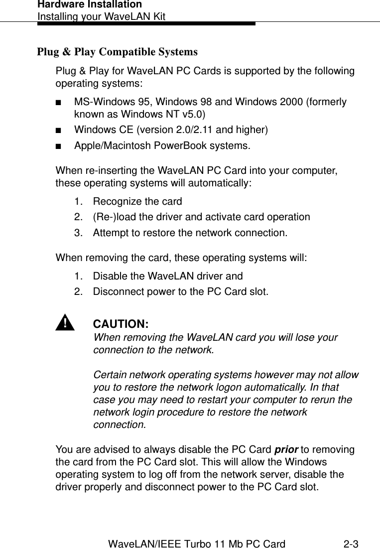 Hardware InstallationInstalling your WaveLAN KitWaveLAN/IEEE Turbo 11 Mb PC Card 2-3Plug &amp; Play Compatible Systems 2Plug &amp; Play for WaveLAN PC Cards is supported by the following operating systems:■MS-Windows 95, Windows 98 and Windows 2000 (formerly known as Windows NT v5.0)■Windows CE (version 2.0/2.11 and higher)■Apple/Macintosh PowerBook systems.When re-inserting the WaveLAN PC Card into your computer, these operating systems will automatically:1. Recognize the card2. (Re-)load the driver and activate card operation3. Attempt to restore the network connection.When removing the card, these operating systems will:1. Disable the WaveLAN driver and 2. Disconnect power to the PC Card slot. !CAUTION:When removing the WaveLAN card you will lose your connection to the network.Certain network operating systems however may not allow you to restore the network logon automatically. In that case you may need to restart your computer to rerun the network login procedure to restore the network connection.You are advised to always disable the PC Card prior to removing the card from the PC Card slot. This will allow the Windows operating system to log off from the network server, disable the driver properly and disconnect power to the PC Card slot. 