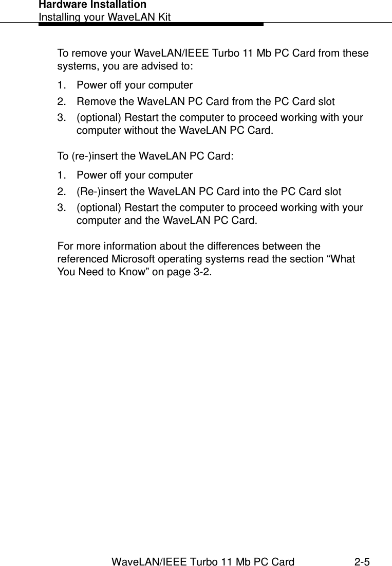 Hardware InstallationInstalling your WaveLAN KitWaveLAN/IEEE Turbo 11 Mb PC Card 2-5To remove your WaveLAN/IEEE Turbo 11 Mb PC Card from these systems, you are advised to:1. Power off your computer2. Remove the WaveLAN PC Card from the PC Card slot3. (optional) Restart the computer to proceed working with your computer without the WaveLAN PC Card.To (re-)insert the WaveLAN PC Card:1. Power off your computer2. (Re-)insert the WaveLAN PC Card into the PC Card slot3. (optional) Restart the computer to proceed working with your computer and the WaveLAN PC Card.For more information about the differences between the referenced Microsoft operating systems read the section “What You Need to Know” on page 3-2.