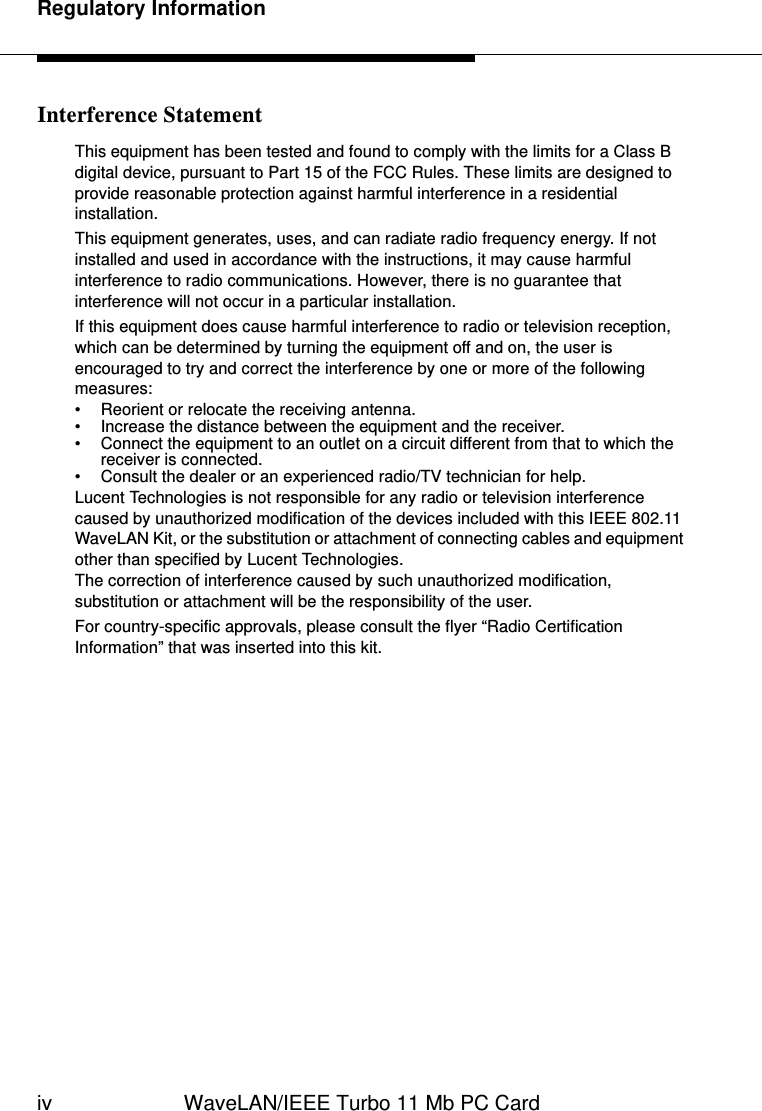 Regulatory Informationiv WaveLAN/IEEE Turbo 11 Mb PC CardInterference StatementThis equipment has been tested and found to comply with the limits for a Class B digital device, pursuant to Part 15 of the FCC Rules. These limits are designed to provide reasonable protection against harmful interference in a residential installation. This equipment generates, uses, and can radiate radio frequency energy. If not installed and used in accordance with the instructions, it may cause harmful interference to radio communications. However, there is no guarantee that interference will not occur in a particular installation. If this equipment does cause harmful interference to radio or television reception, which can be determined by turning the equipment off and on, the user is encouraged to try and correct the interference by one or more of the following measures: • Reorient or relocate the receiving antenna.• Increase the distance between the equipment and the receiver. • Connect the equipment to an outlet on a circuit different from that to which the receiver is connected. • Consult the dealer or an experienced radio/TV technician for help.Lucent Technologies is not responsible for any radio or television interference caused by unauthorized modification of the devices included with this IEEE 802.11 WaveLAN Kit, or the substitution or attachment of connecting cables and equipment other than specified by Lucent Technologies. The correction of interference caused by such unauthorized modification, substitution or attachment will be the responsibility of the user.For country-specific approvals, please consult the flyer “Radio Certification Information” that was inserted into this kit.