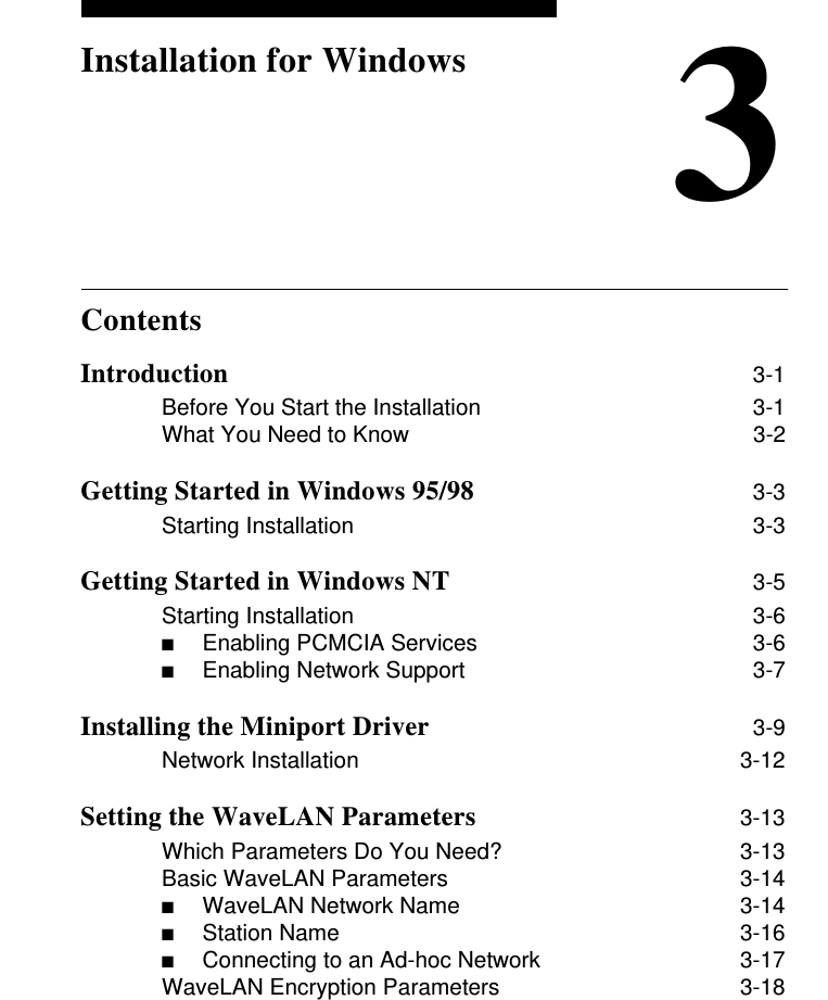 Contents3Installation for WindowsIntroduction 3-1Before You Start the Installation 3-1What You Need to Know 3-2Getting Started in Windows 95/98 3-3Starting Installation 3-3Getting Started in Windows NT 3-5Starting Installation 3-6■Enabling PCMCIA Services  3-6■Enabling Network Support  3-7Installing the Miniport Driver 3-9Network Installation 3-12Setting the WaveLAN Parameters 3-13Which Parameters Do You Need? 3-13Basic WaveLAN Parameters 3-14■WaveLAN Network Name   3-14■Station Name 3-16■Connecting to an Ad-hoc Network  3-17WaveLAN Encryption Parameters 3-18