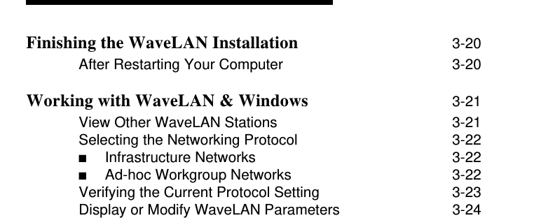 Finishing the WaveLAN Installation 3-20After Restarting Your Computer 3-20Working with WaveLAN &amp; Windows 3-21View Other WaveLAN Stations 3-21Selecting the Networking Protocol 3-22■Infrastructure Networks  3-22■Ad-hoc Workgroup Networks  3-22Verifying the Current Protocol Setting 3-23Display or Modify WaveLAN Parameters 3-24