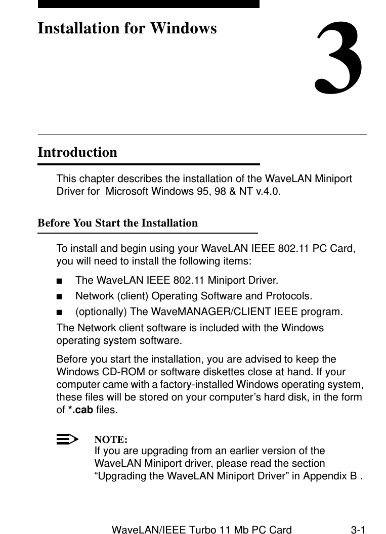 WaveLAN/IEEE Turbo 11 Mb PC Card 3-13Installation for WindowsIntroduction 3This chapter describes the installation of the WaveLAN Miniport Driver for  Microsoft Windows 95, 98 &amp; NT v.4.0.Before You Start the Installation 3To install and begin using your WaveLAN IEEE 802.11 PC Card, you will need to install the following items:■The WaveLAN IEEE 802.11 Miniport Driver.■Network (client) Operating Software and Protocols.■(optionally) The WaveMANAGER/CLIENT IEEE program.The Network client software is included with the Windows operating system software.Before you start the installation, you are advised to keep the Windows CD-ROM or software diskettes close at hand. If your computer came with a factory-installed Windows operating system, these files will be stored on your computer’s hard disk, in the form of *.cab files. NOTE:If you are upgrading from an earlier version of the WaveLAN Miniport driver, please read the section “Upgrading the WaveLAN Miniport Driver” in Appendix B .