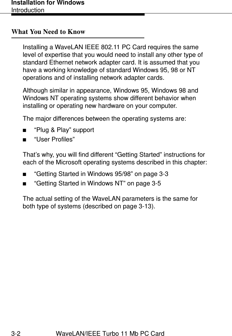 Installation for WindowsIntroduction3-2 WaveLAN/IEEE Turbo 11 Mb PC CardWhat You Need to Know 3Installing a WaveLAN IEEE 802.11 PC Card requires the same level of expertise that you would need to install any other type of standard Ethernet network adapter card. It is assumed that you have a working knowledge of standard Windows 95, 98 or NT operations and of installing network adapter cards.Although similar in appearance, Windows 95, Windows 98 and Windows NT operating systems show different behavior when installing or operating new hardware on your computer. The major differences between the operating systems are:■“Plug &amp; Play” support ■“User Profiles”That’s why, you will find different “Getting Started” instructions for each of the Microsoft operating systems described in this chapter:■“Getting Started in Windows 95/98” on page 3-3■“Getting Started in Windows NT” on page 3-5The actual setting of the WaveLAN parameters is the same for both type of systems (described on page 3-13).