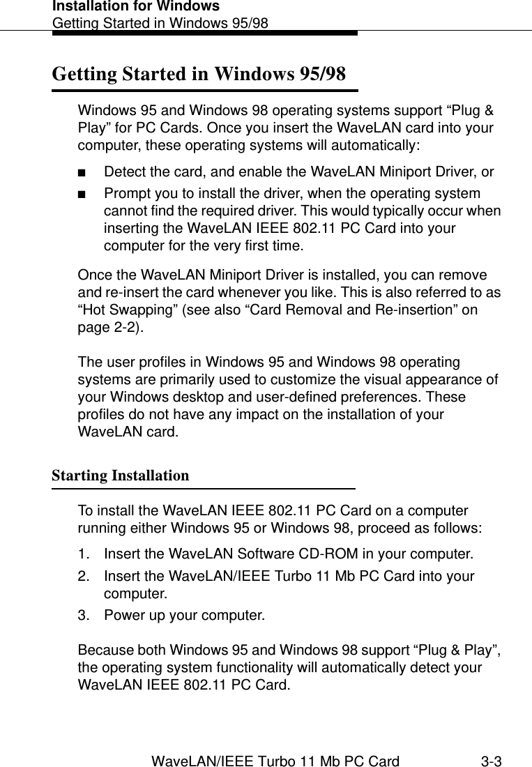 Installation for WindowsGetting Started in Windows 95/98WaveLAN/IEEE Turbo 11 Mb PC Card 3-3Getting Started in Windows 95/98 3Windows 95 and Windows 98 operating systems support “Plug &amp; Play” for PC Cards. Once you insert the WaveLAN card into your computer, these operating systems will automatically:■Detect the card, and enable the WaveLAN Miniport Driver, or■Prompt you to install the driver, when the operating system cannot find the required driver. This would typically occur when inserting the WaveLAN IEEE 802.11 PC Card into your computer for the very first time.Once the WaveLAN Miniport Driver is installed, you can remove and re-insert the card whenever you like. This is also referred to as “Hot Swapping” (see also “Card Removal and Re-insertion” on page 2-2).The user profiles in Windows 95 and Windows 98 operating systems are primarily used to customize the visual appearance of your Windows desktop and user-defined preferences. These profiles do not have any impact on the installation of your WaveLAN card. Starting Installation 3To install the WaveLAN IEEE 802.11 PC Card on a computer running either Windows 95 or Windows 98, proceed as follows:1. Insert the WaveLAN Software CD-ROM in your computer.2. Insert the WaveLAN/IEEE Turbo 11 Mb PC Card into your computer.3. Power up your computer.Because both Windows 95 and Windows 98 support “Plug &amp; Play”, the operating system functionality will automatically detect your WaveLAN IEEE 802.11 PC Card.