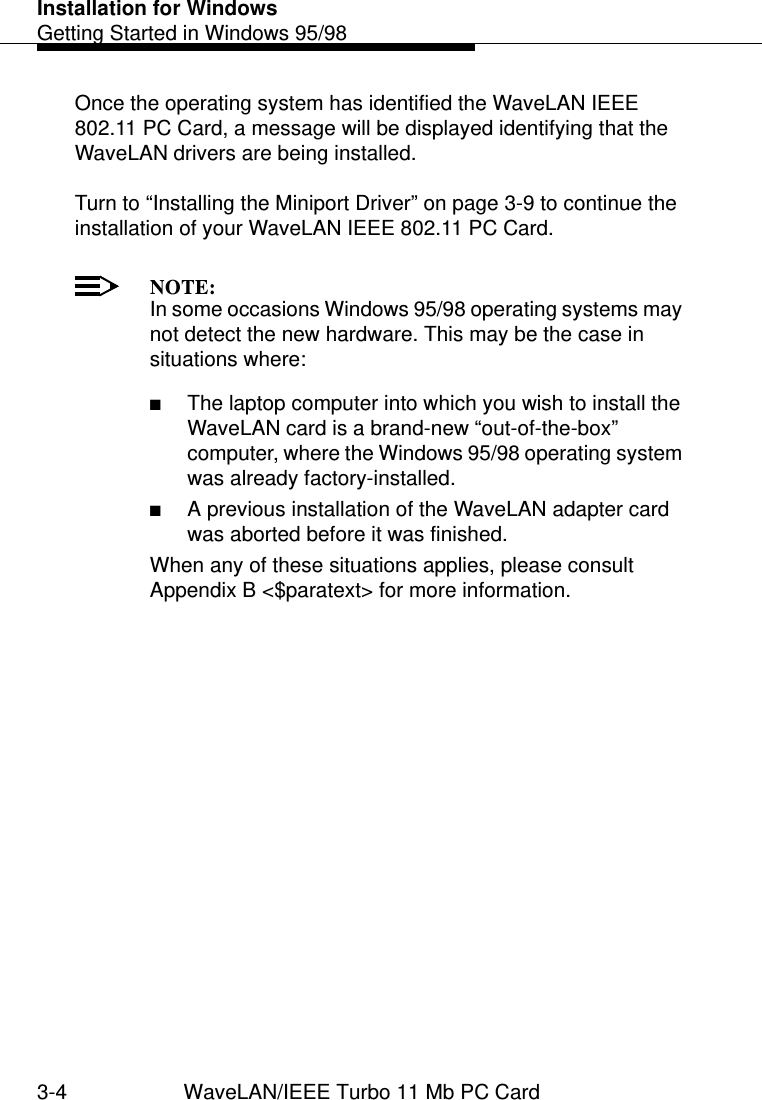 Installation for WindowsGetting Started in Windows 95/983-4 WaveLAN/IEEE Turbo 11 Mb PC CardOnce the operating system has identified the WaveLAN IEEE 802.11 PC Card, a message will be displayed identifying that the WaveLAN drivers are being installed. Turn to “Installing the Miniport Driver” on page 3-9 to continue the installation of your WaveLAN IEEE 802.11 PC Card.NOTE:In some occasions Windows 95/98 operating systems may not detect the new hardware. This may be the case in situations where:■The laptop computer into which you wish to install the WaveLAN card is a brand-new “out-of-the-box” computer, where the Windows 95/98 operating system was already factory-installed.■A previous installation of the WaveLAN adapter card was aborted before it was finished. When any of these situations applies, please consult Appendix B &lt;$paratext&gt; for more information.