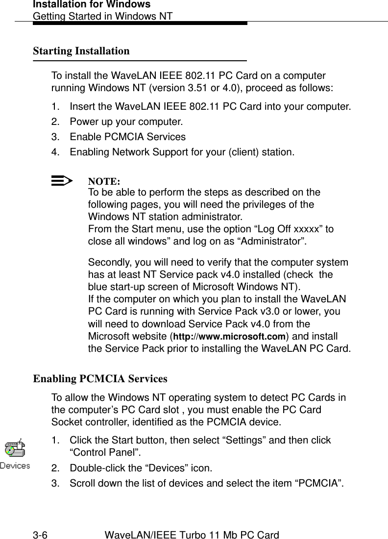 Installation for WindowsGetting Started in Windows NT3-6 WaveLAN/IEEE Turbo 11 Mb PC CardStarting Installation 3To install the WaveLAN IEEE 802.11 PC Card on a computer running Windows NT (version 3.51 or 4.0), proceed as follows:1. Insert the WaveLAN IEEE 802.11 PC Card into your computer.2. Power up your computer.3. Enable PCMCIA Services4. Enabling Network Support for your (client) station.NOTE:To be able to perform the steps as described on the following pages, you will need the privileges of the Windows NT station administrator.From the Start menu, use the option “Log Off xxxxx” to close all windows” and log on as “Administrator”.Secondly, you will need to verify that the computer system has at least NT Service pack v4.0 installed (check  the blue start-up screen of Microsoft Windows NT). If the computer on which you plan to install the WaveLAN PC Card is running with Service Pack v3.0 or lower, you will need to download Service Pack v4.0 from the Microsoft website (http://www.microsoft.com) and install the Service Pack prior to installing the WaveLAN PC Card.Enabling PCMCIA Services 3To allow the Windows NT operating system to detect PC Cards in the computer’s PC Card slot , you must enable the PC Card Socket controller, identified as the PCMCIA device. 1. Click the Start button, then select “Settings” and then click “Control Panel”.2. Double-click the “Devices” icon.3. Scroll down the list of devices and select the item “PCMCIA”.