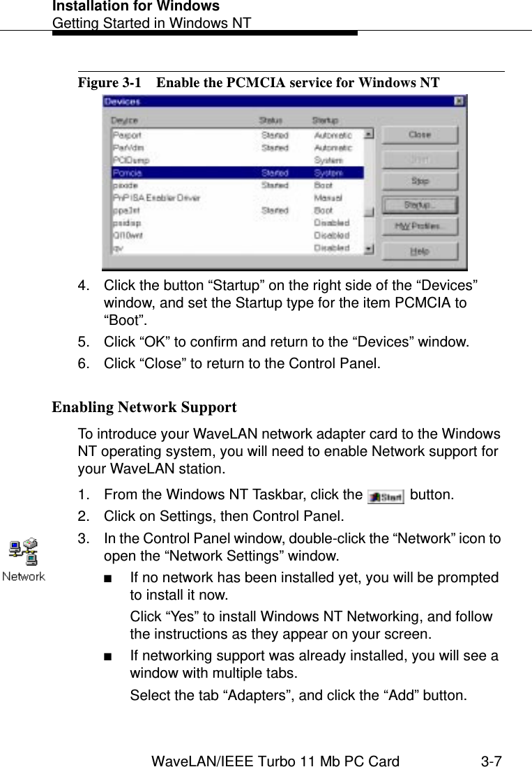 Installation for WindowsGetting Started in Windows NTWaveLAN/IEEE Turbo 11 Mb PC Card 3-7Figure 3-1  Enable the PCMCIA service for Windows NT4. Click the button “Startup” on the right side of the “Devices” window, and set the Startup type for the item PCMCIA to “Boot”.5. Click “OK” to confirm and return to the “Devices” window.6. Click “Close” to return to the Control Panel.Enabling Network Support 3To introduce your WaveLAN network adapter card to the Windows NT operating system, you will need to enable Network support for your WaveLAN station.1. From the Windows NT Taskbar, click the   button.2. Click on Settings, then Control Panel.3. In the Control Panel window, double-click the “Network” icon to open the “Network Settings” window.■If no network has been installed yet, you will be prompted to install it now.Click “Yes” to install Windows NT Networking, and follow the instructions as they appear on your screen.■If networking support was already installed, you will see a window with multiple tabs.Select the tab “Adapters”, and click the “Add” button.