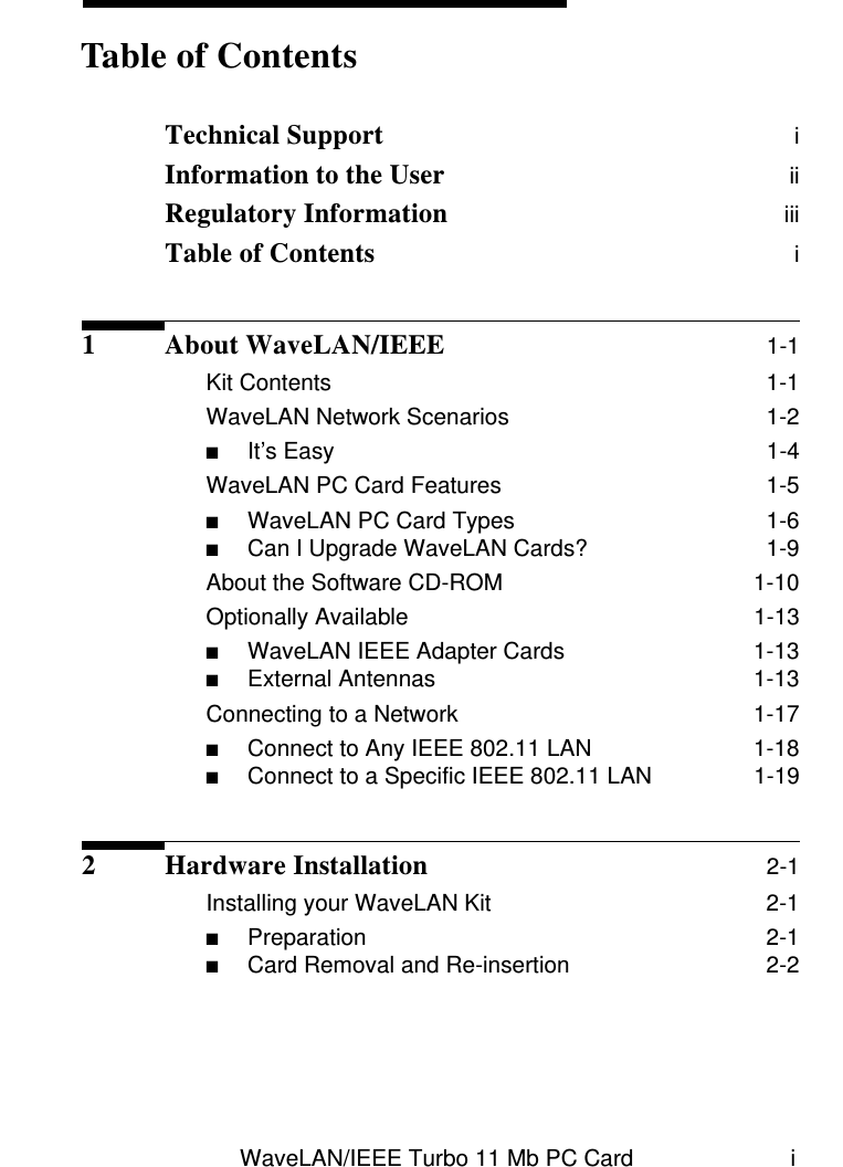 WaveLAN/IEEE Turbo 11 Mb PC Card iTechnical Support  iInformation to the User  iiRegulatory Information  iiiTable of Contents  i1 About WaveLAN/IEEE 1-1Kit Contents  1-1WaveLAN Network Scenarios  1-2■It’s Easy  1-4WaveLAN PC Card Features  1-5■WaveLAN PC Card Types  1-6■Can I Upgrade WaveLAN Cards?  1-9About the Software CD-ROM  1-10Optionally Available  1-13■WaveLAN IEEE Adapter Cards  1-13■External Antennas  1-13Connecting to a Network  1-17■Connect to Any IEEE 802.11 LAN  1-18■Connect to a Specific IEEE 802.11 LAN  1-192 Hardware Installation 2-1Installing your WaveLAN Kit  2-1■Preparation  2-1■Card Removal and Re-insertion  2-2Table of Contents