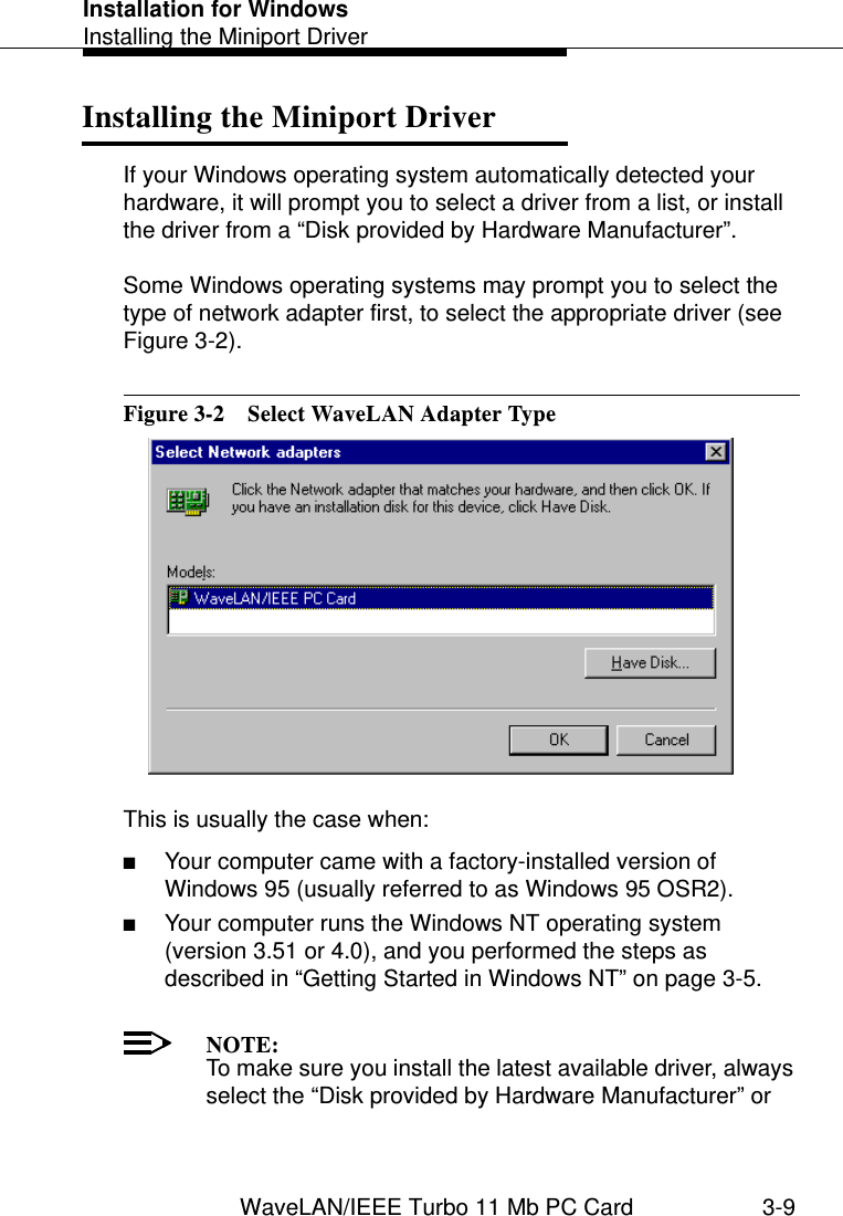 Installation for WindowsInstalling the Miniport DriverWaveLAN/IEEE Turbo 11 Mb PC Card 3-9Installing the Miniport Driver 3If your Windows operating system automatically detected your hardware, it will prompt you to select a driver from a list, or install the driver from a “Disk provided by Hardware Manufacturer”.Some Windows operating systems may prompt you to select the type of network adapter first, to select the appropriate driver (see Figure 3-2).Figure 3-2  Select WaveLAN Adapter TypeThis is usually the case when:■Your computer came with a factory-installed version of Windows 95 (usually referred to as Windows 95 OSR2).■Your computer runs the Windows NT operating system (version 3.51 or 4.0), and you performed the steps as described in “Getting Started in Windows NT” on page 3-5.NOTE:To make sure you install the latest available driver, always select the “Disk provided by Hardware Manufacturer” or 