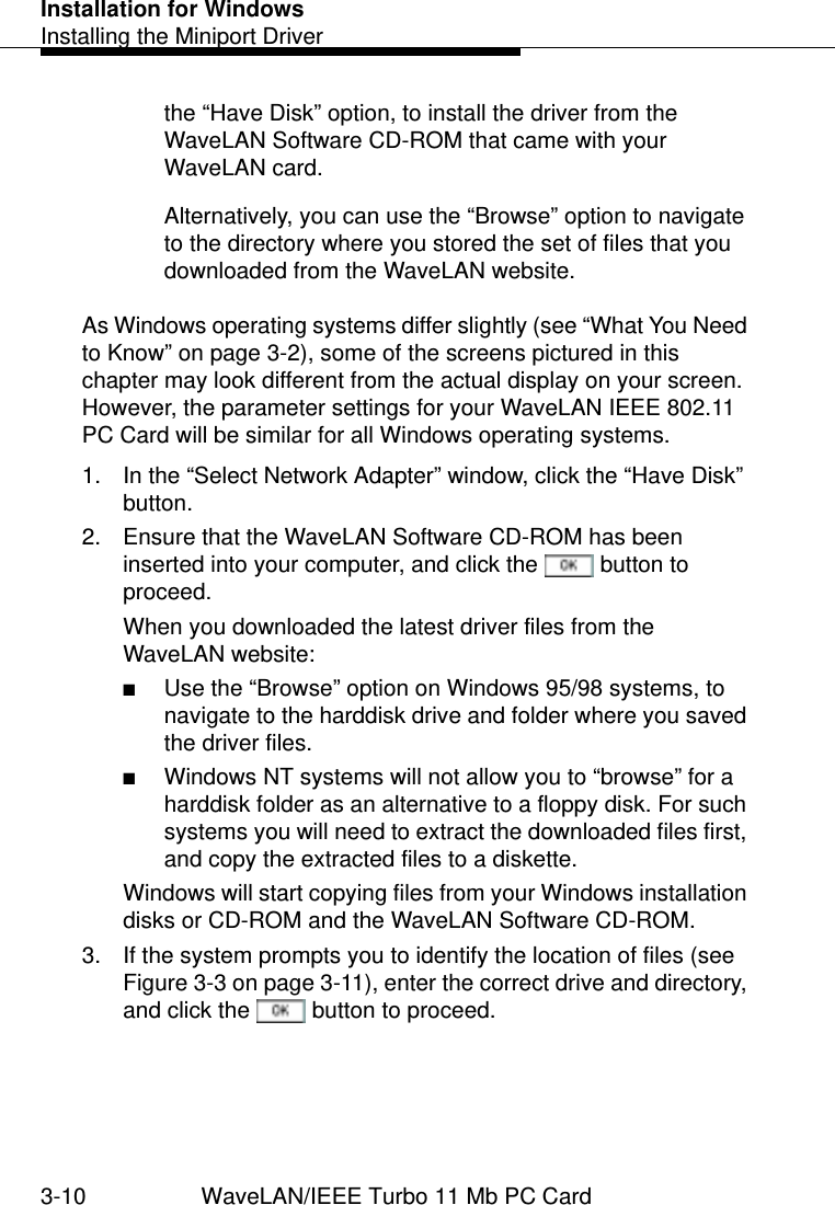 Installation for WindowsInstalling the Miniport Driver3-10 WaveLAN/IEEE Turbo 11 Mb PC Cardthe “Have Disk” option, to install the driver from the WaveLAN Software CD-ROM that came with your WaveLAN card. Alternatively, you can use the “Browse” option to navigate to the directory where you stored the set of files that you downloaded from the WaveLAN website.As Windows operating systems differ slightly (see “What You Need to Know” on page 3-2), some of the screens pictured in this chapter may look different from the actual display on your screen. However, the parameter settings for your WaveLAN IEEE 802.11 PC Card will be similar for all Windows operating systems.1. In the “Select Network Adapter” window, click the “Have Disk” button.2. Ensure that the WaveLAN Software CD-ROM has been inserted into your computer, and click the   button to proceed.When you downloaded the latest driver files from the WaveLAN website:■Use the “Browse” option on Windows 95/98 systems, to navigate to the harddisk drive and folder where you saved the driver files. ■Windows NT systems will not allow you to “browse” for a harddisk folder as an alternative to a floppy disk. For such systems you will need to extract the downloaded files first, and copy the extracted files to a diskette. Windows will start copying files from your Windows installation disks or CD-ROM and the WaveLAN Software CD-ROM.3. If the system prompts you to identify the location of files (see Figure 3-3 on page 3-11), enter the correct drive and directory, and click the   button to proceed. 