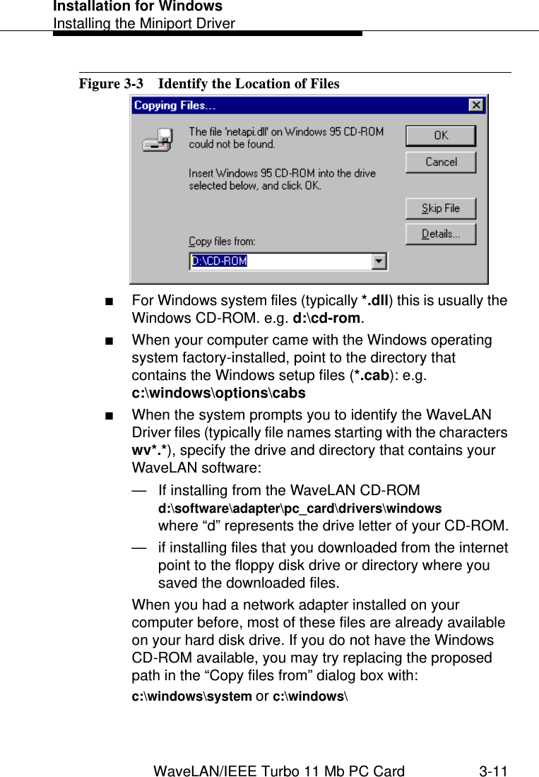 Installation for WindowsInstalling the Miniport DriverWaveLAN/IEEE Turbo 11 Mb PC Card 3-11Figure 3-3  Identify the Location of Files■For Windows system files (typically *.dll) this is usually the Windows CD-ROM. e.g. d:\cd-rom.■When your computer came with the Windows operating system factory-installed, point to the directory that contains the Windows setup files (*.cab): e.g. c:\windows\options\cabs ■When the system prompts you to identify the WaveLAN Driver files (typically file names starting with the characters wv*.*), specify the drive and directory that contains your WaveLAN software:— If installing from the WaveLAN CD-ROM d:\software\adapter\pc_card\drivers\windowswhere “d” represents the drive letter of your CD-ROM.— if installing files that you downloaded from the internetpoint to the floppy disk drive or directory where you saved the downloaded files. When you had a network adapter installed on your computer before, most of these files are already available on your hard disk drive. If you do not have the Windows CD-ROM available, you may try replacing the proposed path in the “Copy files from” dialog box with:c:\windows\system or c:\windows\