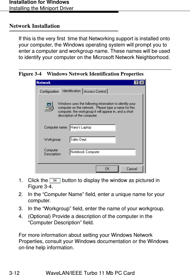 Installation for WindowsInstalling the Miniport Driver3-12 WaveLAN/IEEE Turbo 11 Mb PC CardNetwork Installation 3If this is the very first  time that Networking support is installed onto your computer, the Windows operating system will prompt you to enter a computer and workgroup name. These names will be used to identify your computer on the Microsoft Network Neighborhood. Figure 3-4  Windows Network Identification Properties1. Click the   button to display the window as pictured in Figure 3-4.2. In the “Computer Name” field, enter a unique name for your computer.3. In the “Workgroup” field, enter the name of your workgroup.4. (Optional) Provide a description of the computer in the “Computer Description” field.For more information about setting your Windows Network Properties, consult your Windows documentation or the Windows on-line help information. 