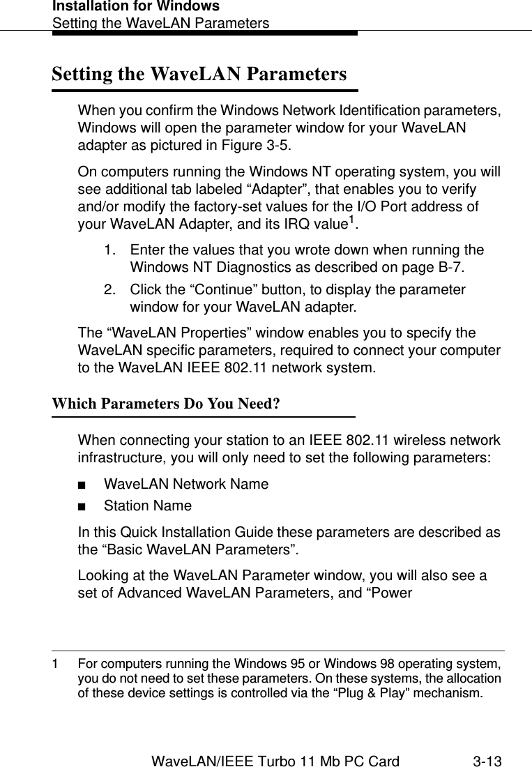 Installation for WindowsSetting the WaveLAN ParametersWaveLAN/IEEE Turbo 11 Mb PC Card 3-13Setting the WaveLAN Parameters 3When you confirm the Windows Network Identification parameters, Windows will open the parameter window for your WaveLAN adapter as pictured in Figure 3-5. On computers running the Windows NT operating system, you will see additional tab labeled “Adapter”, that enables you to verify and/or modify the factory-set values for the I/O Port address of your WaveLAN Adapter, and its IRQ value1. 1. Enter the values that you wrote down when running the Windows NT Diagnostics as described on page B-7. 2. Click the “Continue” button, to display the parameter window for your WaveLAN adapter. The “WaveLAN Properties” window enables you to specify the WaveLAN specific parameters, required to connect your computer to the WaveLAN IEEE 802.11 network system.Which Parameters Do You Need? 3When connecting your station to an IEEE 802.11 wireless network infrastructure, you will only need to set the following parameters:■WaveLAN Network Name■Station NameIn this Quick Installation Guide these parameters are described as the “Basic WaveLAN Parameters”.Looking at the WaveLAN Parameter window, you will also see a set of Advanced WaveLAN Parameters, and “Power 1 For computers running the Windows 95 or Windows 98 operating system, you do not need to set these parameters. On these systems, the allocation of these device settings is controlled via the “Plug &amp; Play” mechanism.