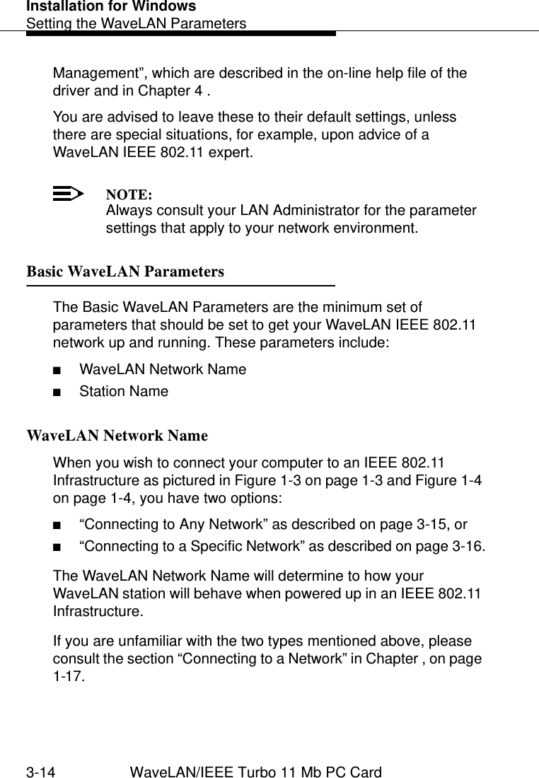 Installation for WindowsSetting the WaveLAN Parameters3-14 WaveLAN/IEEE Turbo 11 Mb PC CardManagement”, which are described in the on-line help file of the driver and in Chapter 4 . You are advised to leave these to their default settings, unless there are special situations, for example, upon advice of a WaveLAN IEEE 802.11 expert.NOTE:Always consult your LAN Administrator for the parameter settings that apply to your network environment. Basic WaveLAN Parameters 3The Basic WaveLAN Parameters are the minimum set of parameters that should be set to get your WaveLAN IEEE 802.11 network up and running. These parameters include:■WaveLAN Network Name■Station NameWaveLAN Network Name  3When you wish to connect your computer to an IEEE 802.11 Infrastructure as pictured in Figure 1-3 on page 1-3 and Figure 1-4 on page 1-4, you have two options:■“Connecting to Any Network” as described on page 3-15, or■“Connecting to a Specific Network” as described on page 3-16.The WaveLAN Network Name will determine to how your WaveLAN station will behave when powered up in an IEEE 802.11 Infrastructure.If you are unfamiliar with the two types mentioned above, please consult the section “Connecting to a Network” in Chapter , on page 1-17.