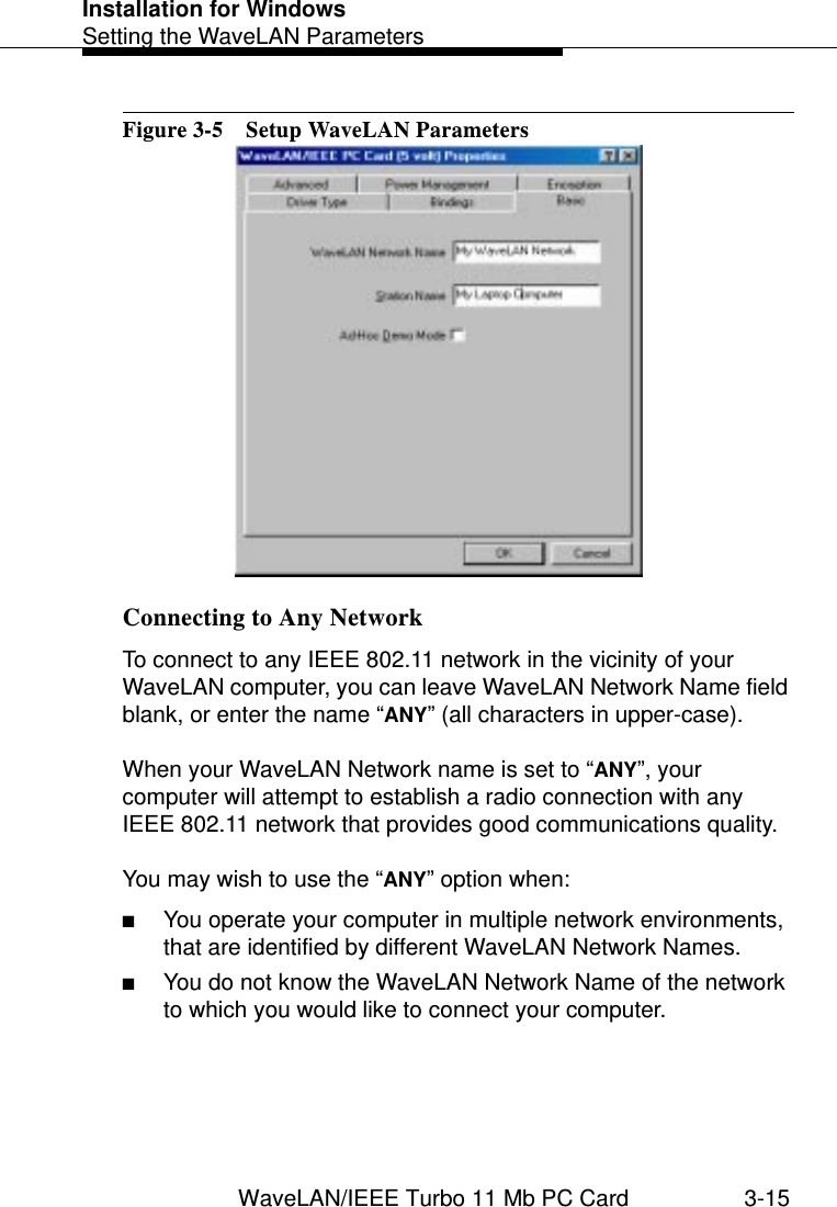 Installation for WindowsSetting the WaveLAN ParametersWaveLAN/IEEE Turbo 11 Mb PC Card 3-15Figure 3-5  Setup WaveLAN ParametersConnecting to Any Network 3To connect to any IEEE 802.11 network in the vicinity of your WaveLAN computer, you can leave WaveLAN Network Name field blank, or enter the name “ANY” (all characters in upper-case).When your WaveLAN Network name is set to “ANY”, your computer will attempt to establish a radio connection with any IEEE 802.11 network that provides good communications quality. You may wish to use the “ANY” option when:■You operate your computer in multiple network environments, that are identified by different WaveLAN Network Names.■You do not know the WaveLAN Network Name of the network to which you would like to connect your computer.