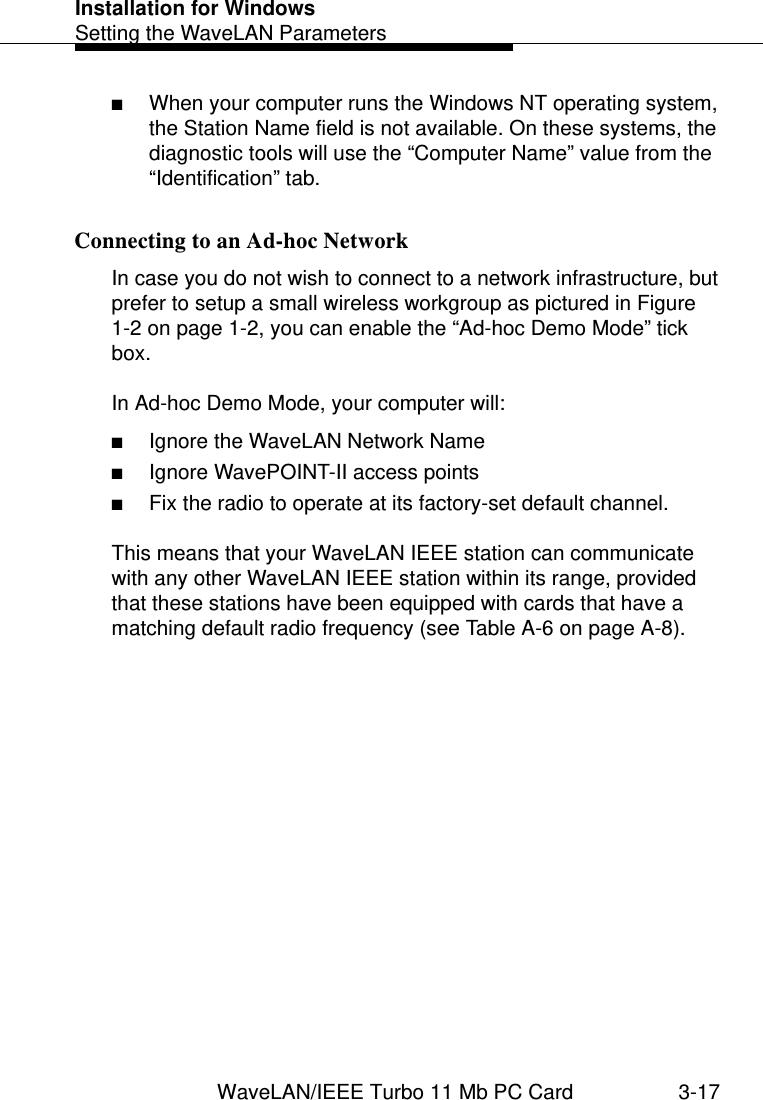 Installation for WindowsSetting the WaveLAN ParametersWaveLAN/IEEE Turbo 11 Mb PC Card 3-17■When your computer runs the Windows NT operating system, the Station Name field is not available. On these systems, the diagnostic tools will use the “Computer Name” value from the “Identification” tab. Connecting to an Ad-hoc Network 3In case you do not wish to connect to a network infrastructure, but prefer to setup a small wireless workgroup as pictured in Figure 1-2 on page 1-2, you can enable the “Ad-hoc Demo Mode” tick box. In Ad-hoc Demo Mode, your computer will:■Ignore the WaveLAN Network Name■Ignore WavePOINT-II access points■Fix the radio to operate at its factory-set default channel.This means that your WaveLAN IEEE station can communicate with any other WaveLAN IEEE station within its range, provided that these stations have been equipped with cards that have a matching default radio frequency (see Table A-6 on page A-8).