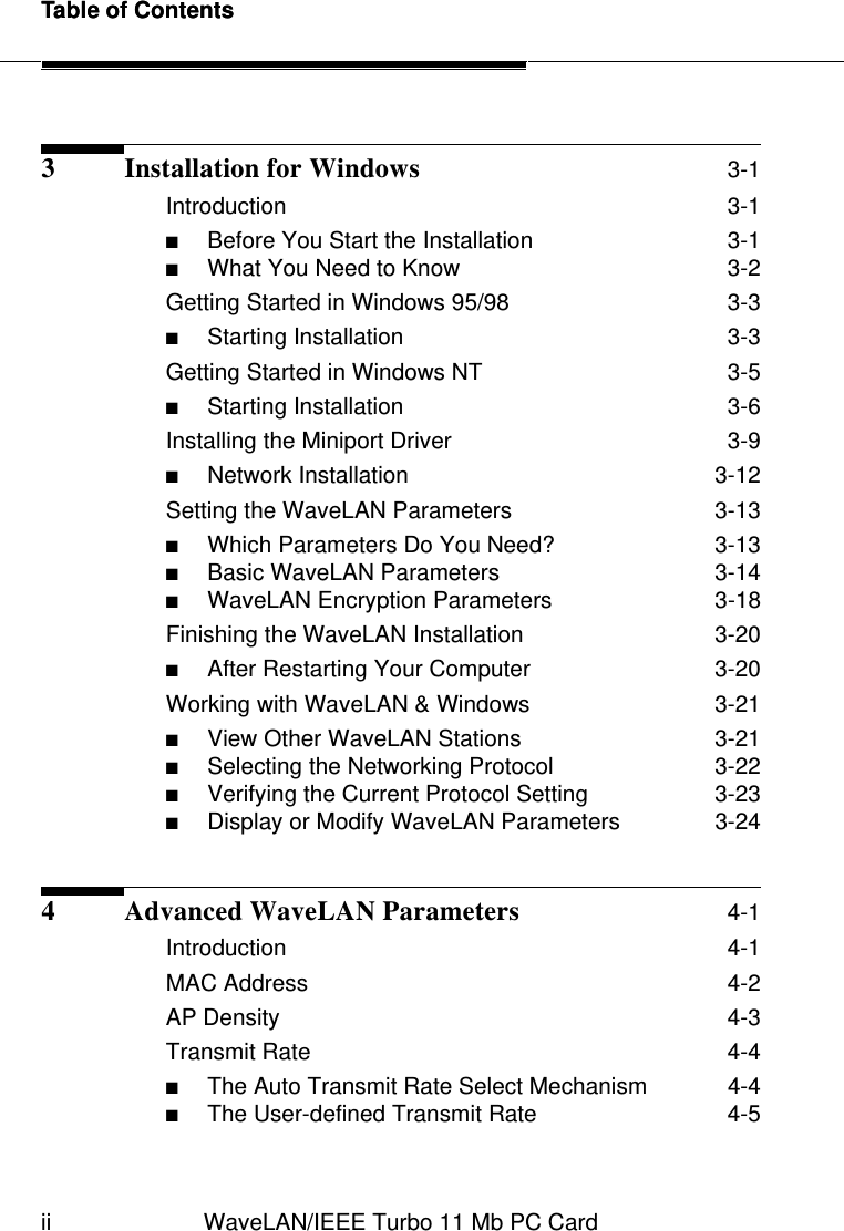 Table of Contentsii WaveLAN/IEEE Turbo 11 Mb PC CardTable of Contents3 Installation for Windows 3-1Introduction  3-1■Before You Start the Installation  3-1■What You Need to Know  3-2Getting Started in Windows 95/98  3-3■Starting Installation  3-3Getting Started in Windows NT  3-5■Starting Installation  3-6Installing the Miniport Driver  3-9■Network Installation  3-12Setting the WaveLAN Parameters  3-13■Which Parameters Do You Need?  3-13■Basic WaveLAN Parameters  3-14■WaveLAN Encryption Parameters  3-18Finishing the WaveLAN Installation  3-20■After Restarting Your Computer  3-20Working with WaveLAN &amp; Windows  3-21■View Other WaveLAN Stations  3-21■Selecting the Networking Protocol  3-22■Verifying the Current Protocol Setting  3-23■Display or Modify WaveLAN Parameters  3-244 Advanced WaveLAN Parameters 4-1Introduction  4-1MAC Address  4-2AP Density   4-3Transmit Rate  4-4■The Auto Transmit Rate Select Mechanism  4-4■The User-defined Transmit Rate  4-5