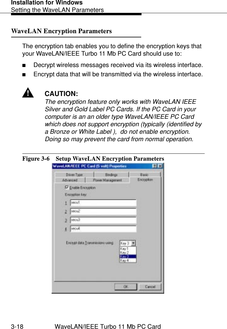 Installation for WindowsSetting the WaveLAN Parameters3-18 WaveLAN/IEEE Turbo 11 Mb PC CardWaveLAN Encryption Parameters 3The encryption tab enables you to define the encryption keys that your WaveLAN/IEEE Turbo 11 Mb PC Card should use to:■Decrypt wireless messages received via its wireless interface.■Encrypt data that will be transmitted via the wireless interface. !CAUTION:The encryption feature only works with WaveLAN IEEE Silver and Gold Label PC Cards. If the PC Card in your computer is an an older type WaveLAN/IEEE PC Card which does not support encryption (typically (identified by a Bronze or White Label ),  do not enable encryption. Doing so may prevent the card from normal operation. Figure 3-6  Setup WaveLAN Encryption Parameters