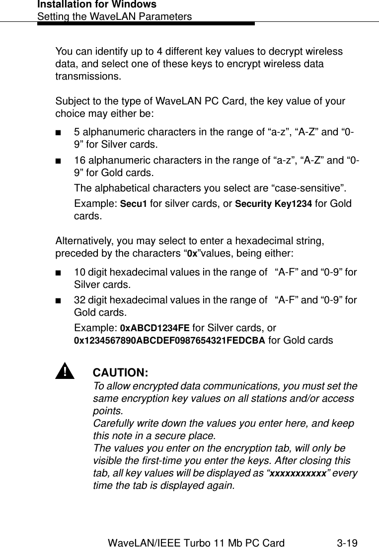 Installation for WindowsSetting the WaveLAN ParametersWaveLAN/IEEE Turbo 11 Mb PC Card 3-19You can identify up to 4 different key values to decrypt wireless data, and select one of these keys to encrypt wireless data transmissions.Subject to the type of WaveLAN PC Card, the key value of your choice may either be:■5 alphanumeric characters in the range of “a-z”, “A-Z” and “0-9” for Silver cards.■16 alphanumeric characters in the range of “a-z”, “A-Z” and “0-9” for Gold cards.The alphabetical characters you select are “case-sensitive”.Example: Secu1 for silver cards, or Security Key1234 for Gold cards. Alternatively, you may select to enter a hexadecimal string, preceded by the characters “0x”values, being either:■10 digit hexadecimal values in the range of   “A-F” and “0-9” for Silver cards.■32 digit hexadecimal values in the range of   “A-F” and “0-9” for Gold cards.Example: 0xABCD1234FE for Silver cards, or 0x1234567890ABCDEF0987654321FEDCBA for Gold cards !CAUTION:To allow encrypted data communications, you must set the same encryption key values on all stations and/or access points.Carefully write down the values you enter here, and keep this note in a secure place. The values you enter on the encryption tab, will only be visible the first-time you enter the keys. After closing this tab, all key values will be displayed as “xxxxxxxxxxx” every time the tab is displayed again. 