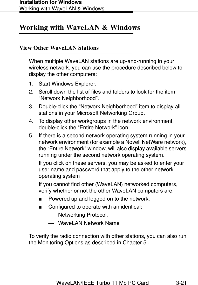 Installation for WindowsWorking with WaveLAN &amp; WindowsWaveLAN/IEEE Turbo 11 Mb PC Card 3-21Working with WaveLAN &amp; Windows 3View Other WaveLAN Stations 3When multiple WaveLAN stations are up-and-running in your wireless network, you can use the procedure described below to display the other computers:1. Start Windows Explorer.2. Scroll down the list of files and folders to look for the item “Network Neighborhood”.3. Double-click the “Network Neighborhood” item to display all stations in your Microsoft Networking Group.4. To display other workgroups in the network environment, double-click the “Entire Network” icon. 5. If there is a second network operating system running in your network environment (for example a Novell NetWare network), the “Entire Network” window, will also display available servers running under the second network operating system.If you click on these servers, you may be asked to enter your user name and password that apply to the other network operating systemIf you cannot find other (WaveLAN) networked computers, verify whether or not the other WaveLAN computers are:■Powered up and logged on to the network.■Configured to operate with an identical:— Networking Protocol.— WaveLAN Network NameTo verify the radio connection with other stations, you can also run the Monitoring Options as described in Chapter 5 .