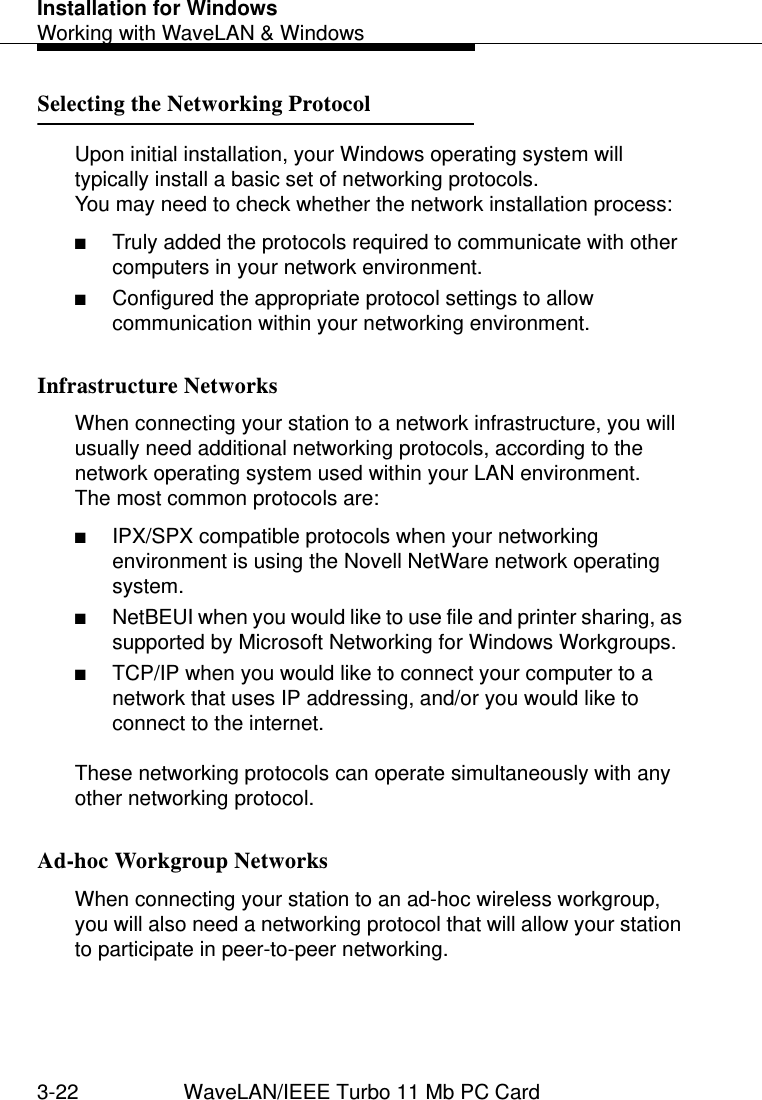 Installation for WindowsWorking with WaveLAN &amp; Windows3-22 WaveLAN/IEEE Turbo 11 Mb PC CardSelecting the Networking Protocol  3Upon initial installation, your Windows operating system will typically install a basic set of networking protocols.You may need to check whether the network installation process:■Truly added the protocols required to communicate with other computers in your network environment.■Configured the appropriate protocol settings to allow communication within your networking environment.Infrastructure Networks  3When connecting your station to a network infrastructure, you will usually need additional networking protocols, according to the network operating system used within your LAN environment. The most common protocols are:■IPX/SPX compatible protocols when your networking environment is using the Novell NetWare network operating system.■NetBEUI when you would like to use file and printer sharing, as supported by Microsoft Networking for Windows Workgroups.■TCP/IP when you would like to connect your computer to a network that uses IP addressing, and/or you would like to connect to the internet.These networking protocols can operate simultaneously with any other networking protocol.Ad-hoc Workgroup Networks 3When connecting your station to an ad-hoc wireless workgroup, you will also need a networking protocol that will allow your station to participate in peer-to-peer networking.